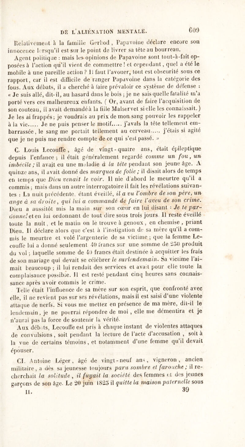 Relativement à ia famille Gerbod, Papavoine déclare encore son innocence lorsqu’il est sur le point de livrer sa tête au bourreau. Agent politique : mais les opinions de Papavoine sont lout-à-fait op- posées à l’action qu’il vient de commettre ! et cependant, quel a été le mobile à une pareille action ? il faut l’avouer, tout est obscurité sous ce rapport, car il est difficile de ranger Papavoine dans la catégorie des fous. Aux débats, il a cherché à taire prévaloir ce système de défense : « Je suis allé, dit- il, au hasard dans le bois ; je ne sais quelle fatalité m’a porté vers ces malheureux enfants. ( Or, avant de faire l’acquisition de son couteau, il avait demandée la fille Malservet si elle les connaissait. ) Je les ai frappés; je voudrais au prix de mon sang pouvoir les rappeler à la vie Je ne puis penser le motif j’avais la tête tellement em- barrassée, le sang me portait tellement au cerveau j’étais si agité que je ne puis me rendre compte de ce qui s’est passé. » C. Louis Lecouffe, âgé de vingt-quatre ans, était épileptique depuis l’enfance; il était généralement regardé comme un fou, un imbécile; il avait eu une maladie à la tête pendant son jeune âge. A quinze ans, il avait donné des marques de folie ; il disait alors de temps en temps que Dieu venait le voir. 11 nie d’abord le meurtre qu il a commis ; mais dans un autre interrogatoire il fait les révélations suivan- tes : La nuit précédente, étant éveillé, il a vu Tombre de son père, un ange à sa droite, qui lui a commandé de faire l’aveu de son crime. Dieu a aussitôt mis la main sur son cœur en lui disant : Je te par- donne! et en lui ordonnant de tout dire sous trois jours. 11 reste éveillé toute la nuit. et le matin on le trouve à genoux, en chemise, priant Dieu. 11 déclare alors que c’est à l’instigation de sa mère qu’il a com- mis le meurtre et volé l’argenterie de sa victime ; que la femme Le- coufl'e lui a donné seulement 40 francs sur une somme de 250 produit du vol ; iaquelle somme de 49 francs était destinée à acquitter les frais de son mariage qui devait se célébrer le surlendemain. Sa victime l’ai- mait beaucoup ; il lui rendait des services et avad pour elie toute la complaisance possible. J1 est resté pendant cinq heures sans connais- sance après avoir commis le crime. Telle était l’influence de sa mère sur son esprit, que confronté avec elle, il ne revient pas sur ses révélations, mais il est saisi d’une violente attaque de nerfs. Si vous me mettez en présence de ma mère, dü-il le lendemain, je ne pourrai répondre de moi , elle me démentira et je n’aurai pas la force de soutenir ia vérité. Aux débats, Lecouffe est pris à chaque instant de violentes attaques de convulsions, soit pendant la lecture de l’acte d’accusation , soit à la vue de certains témoins, et notamment d’une femme qu’il devait épouser. CI. Antoine Léger, âgé de vingt-neuf ans, vigneron, ancien militaire, a dès sa jeunesse toujours paru sombre et farouche ; il re- cherchait la solitude , il fuyait la société des femmes et des jeunes garçons de son âge- Le 20 juin 1825 il quitte la maison paternelle sous