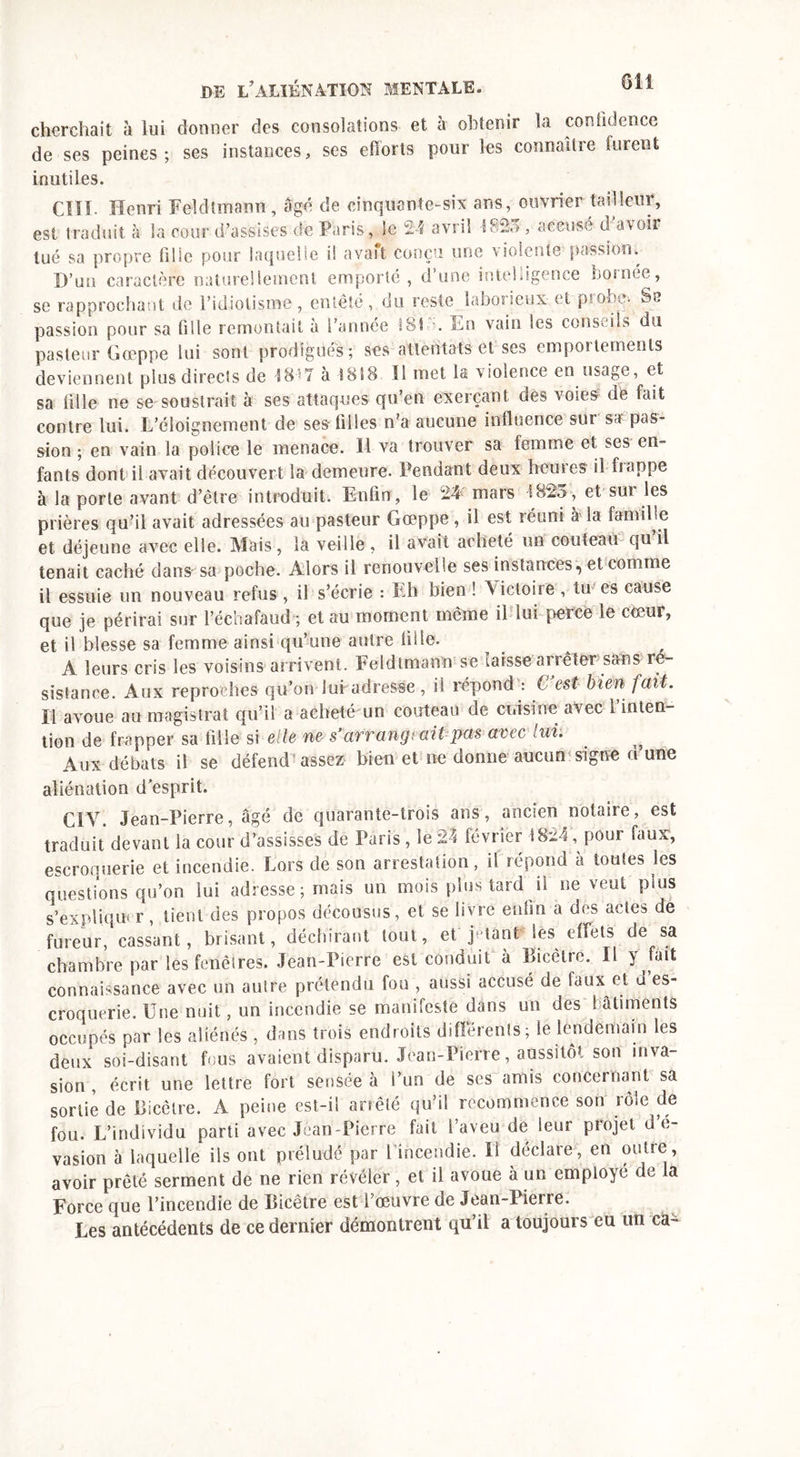 cherchait à lui donner des consolations et à obtenir la confidence de ses peines; ses instances, ses efforts pour les connaître turent inutiles. Cïîl- Henri Feldtmann, âgé de cinquante-six ans, ouvrier tailleur, est traduit à la cour d’assises de Paris, le 24 avril \825, accusé d avoir tué sa propre fille pour laquelle il avaft conçu une violente passion. D’un caractère naturellement emporté, d’une intelligence bornée, se rapprochant de l’idiotisme, entêté, du reste labosicux et piOi.Hr. S*, passion pour sa tille remontait à l’année 181;?. En vain les conseils du pasteur Gœppe lui sont prodigues; ses attentats et ses emportements deviennent plus directs de 1847 à 1818 11 met la violence en usage, et sa fille ne se soustrait à ses attaques qu’en exerçant des voies de fait contre lui. L’éloignement de ses filles n’a aucune influence sur sa? pas- sion ; en vain la police le menace. Il va trouver sa femme et ses en- fants dont il avait découvert la demeure. Pendant deux heures il happe à la porte avant d’être introduit. Enfin, le 24 mars 1823, et sur les prières qu’il avait adressées au pasteur Gœppe , il est réuni à la famille et déjeune avec elle. Mais, la veille , il avait acheté un couteau qu il tenait caché dans sa poche. Alors il renouvelle ses instances, et comme il essuie un nouveau refus , il s’écrie : Eh bien ! Victoire, tu es cause que je périrai sur l’échafaud ; et au moment même il lui perce le cœur, et il blesse sa femme ainsi qu’une autre fille. A leurs cris les voisins arrivent. Feldtmann se laisse a? ré ter sans ré- sistance. Aux reproches qu’on lui adresse, il répond : C’est bien fait. Il avoue au magistrat qu’il a acheté un couteau de cuisine avec i inten- tion de frapper sa tille si elle ne s avvangt ait pas avec lui. ^ Aux débats il se défend assez bien et ne donne aucun signe d’une aliénation d’esprit. CIV. Jean-Pierre, âgé de quarante-trois ans, ancien notaire, est traduit devant la cour d'assisses de Paris , le 24 février 1824, pour faux, escroquerie et incendie. Lors de son arrestation, il répond à toutes les questions qu’on lui adresse; mais un mois plus tard il ne veut plus s'expliqua r, lient des propos décousus, et se livré enfin a des actes de fureur, cassant, brisant, déchirant tout, et jetant les effets de sa chambre par les fenêtres. Jean-Pierre est conduit à Bicêtre. Il y fait connaissance avec un autre prétendu fou , aussi accusé de faux et a es- croquerie. Une nuit, un incendie se manifeste dans un des bâtiments occupés par les aliénés , dans trois endroits différents; le lendemain les deux soi-disant fous avaient disparu. Jean-Pierre, aussitôt son inva- sion , écrit une lettre fort sensée à l’un de ses amis concernant sa sortie de Bicêtre. A peine est-il arrêté qu’il recommence son rôle de fou. L’individu parti avec Jean-Pierre fait l’aveu de leur projet d e- vasion 5 laquelle ils ont préludé par 1 incendie. U déclare, eu outre, avoir prêté serment de ne rien révéler, et il avoue à un employé de la Force que l’incendie de Bicêtre est l’œuvre de Jean-Pierre. Les antécédents de ce dernier démontrent qu’il a toujours eu un ca-