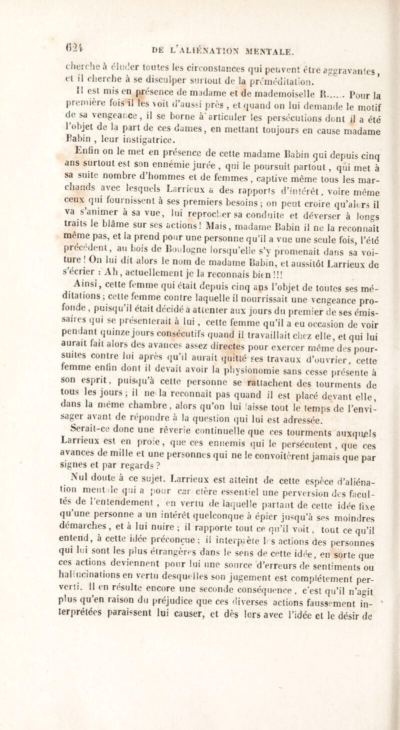 &H cherche à éluder toutes les circonstances qui peuvent être aggravantes, et il cherche à se disculper surtout de la préméditation. 11 est mis en présence de madame et de mademoiselle R Pour la première fois il les voit d’aussi près , et quand on lui demande le motif de sa vengea;.ce, il se borne a articuler les persécutions dont il a été 1 objet de la part de ces dames, en mettant toujours en cause madame Rabin , leur instigatrice. Enfin on le met en présence de cette madame Rabin qui depuis cinq ans surtout est son ennémie jurée , qui le poursuit partout, qui met à sa suite nombre d’hommes et de femmes, captive même tous les mar- chands avec lesquels Larrieux a des rapports d’intérêt, voire même ceux qui fournissent à ses premiers besoins; on peut croire qu’aîors il va sanimer à sa vue, lui reprocher sa conduite et déverser à longs traits le blâme sur ses actions! Mais, madame Rabin il ne la reconnaît même pas, et la prend pour une personne qu’il a vue une seule fois, l’été précèdent, au bois de Boulogne lorsqu’elle s’y promenait dans sa voi- ture ! On lui dit alors le nom de madame Rabin, et aussitôt Larrieux de s écrier : Ah, actuellement je la reconnais bien !!! Ainsi, cette femme qui était depuis cinq ans l’objet de toutes ses mé- ditations ; cette femme contre laquelle il nourrissait une vengeance pro- fonde , puisqu’il était décidé a attenter aux jours du premier de ses émis- saires qui se présenterait à lui, cette femme qu’il a eu occasion de voir pendant quinze jours consécutifs quand il travaillait chez elle, et qui lui aurait fait alors des avances assez directes pour exercer même des pour- suites contre lui après qu’il aurait quitté ses travaux d’ouvrier, cette femme entin dont il devait avoir la physionomie sans cesse présente à son esprit, puisqu’à cette personne se rattachent des tourments de tous les jours; il ne'la reconnaît pas quand il est placé devant elle, dans la même chambre, alors qu’on lui laisse tout le temps de l’envi- sager avant de répondre à la question qui lui est adressée. Serait-ce donc une rêverie continuelle que ces tourments auxquels Lanieux est en proie, que ces ennemis qui le persécutent, que ces avances de mille et une personnes qui ne le convoitèrent jamais que par signes et par regards ? Nul doute à ce sujet. Larrieux est atteint de cette espèce d’aliéna- tion ment de qui a pour car elère essentiel une perversion des facul- tés de l'entendement , en vertu de laquelle partant de cette idée fixe qu’une personne a un intérêt quelconque à épier jusqu’à ses moindres démarches, et à lui nuire ; il rapporte tout ce qu’il voit, tout ce qu’il entend, à cette idée préconçue; il interprète b s actions des personnes qui lui sont les plus étrangères dans le sens de cette idée, en sorte que ces actions deviennent pour lui une source d’erreurs de sentiments ou hallucinations en vertu desquelles son jugement est complètement per- verti. 11 en résulte encore une seconde conséquence, c’est qu’il n’agit plus qu’en raison du préjudice que ces diverses actions faussement in- 1 terprétées paraissent lui causer, et dès lors avec l’idée et le désir de