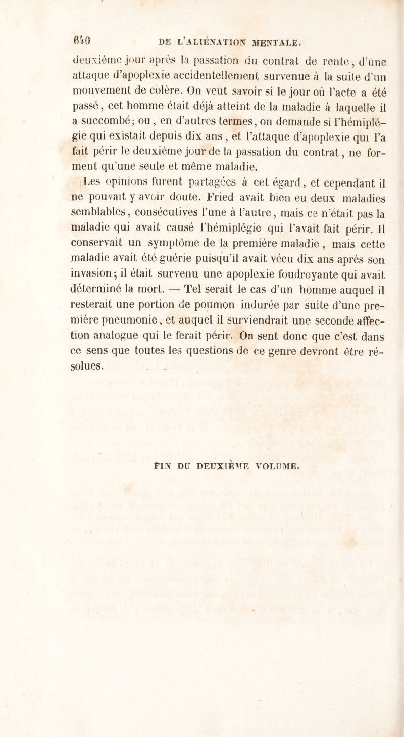 deuxième jour après la passation du contrat de rente, d’üne attaque d’apoplexie accidentellement survenue à la suite d’un mouvement de colère. On veut savoir si le jour où l’acte a été passé, cet homme était déjà atteint de la maladie à laquelle il a succombé; ou , en d’autres termes, on demande si l’hémiplé- gie qui existait depuis dix ans , et l’attaque d’apoplexie qui l’a fait périr le deuxième jour de la passation du contrat, ne for- ment qu’une seule et meme maladie. Les opinions furent partagées à cet égard, et cependant il ne pouvait y avoir doute. Fried avait bien eu deux maladies semblables, consécutives l’une à l’autre, mais ce n’était pas la maladie qui avait causé l’hémiplégie qui l’avait fait périr. Il conservait un symptôme de la première maladie, mais cette maladie avait été guérie puisqu’il avait vécu dix ans après son invasion ; il était survenu une apoplexie foudroyante qui avait déterminé la mort. — Tel serait le cas d’un homme auquel il resterait une portion de poumon indurée par suite d’une pre- mière pneumonie, et auquel il surviendrait une seconde affec- tion analogue qui le ferait périr. On sent donc que c’est dans ce sens que toutes les questions de ce genre devront être ré- solues. Pin du deuxième volume.