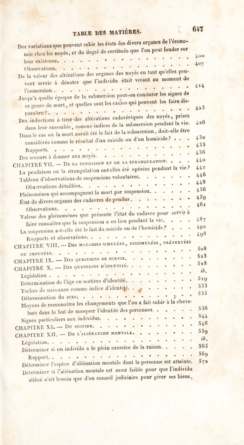 Des variations qne peuvent subir les états des divers organes de l’éeono- „,ie chez les noyés, et du degré de certitude que 1 on peut fonder nue cnez les noy leur existence. Observations. v 7 U SCI V U11 v ttij* • • ^11 De la valeur des altérations des organes des noyés en tant qu elles peu- vent servir à dénoter que l’individu était vrvant au moment de l’immersion * , • 1 Jusqu’à quelle époque de la submersion peut-on constater es signes ce genre de mort, et quelles sont les causes qu. peuvent les faire dis- paraître?. * , • „ Des inductions à tirer des altérations cadavériques des noyés pr.ses dans leur ensemble, comme indices de la submersion pendan a vie. Dans le cas où la mort aurait été le fait de la submersion, doit-elle elre suicide ou d’un homicide? DISSIMULEES , PRETEXTEES 400 407 4*4 423 426 43o considérée comme le résultat d’un suicide ou d un nomicme. • * • ^ Rapports. . Des secours à donner aux noyés CH A. PITRE VIL — De la pendaison et de la strangulation. . . La pendaison ou la strangulation ont-elles été opérées pendant la vie Tableau d’observations de suspensions volontaires. Observations détaillées * Phénomènes qui accompagnent la mort par suspension. État de divers organes des cadavres de pendus . Observations Valeur des phénomènes que présente l’état du cadavre pour serv.r a faire connaître que la suspension a eu lieu pendant la vie. . . . La suspension a-t-elle été le fait du suicide ou de l’homicide? . . . Rapports et observations CH APITRE VIII. — Des maladies simulées , , • OU IMPUTEES CH S-PITRE IX. — Des questions de survie CHAPITRE X. — Des questions d’identite Législation * * * Détermination de l’âge en matière d identité. ....«••• Taches de naissance comme indice d identité. Détermination du sexe * . * > ' Moyens de reconnaître les changements que l’on a fait subir à la cheve- lure dans le but de masquer l’identité des personnes Signes particuliers aux individus CHAPITRE XI. — Du suicide CHAPITRE XII. — De l’aliénation mentale Législation * Déterminer si un individu a le plein exercice de la raison Rapport * .* Déterminer l’espèce d’aliénation mentale dont la personne est atte.nte. Déterminer si l’aliénatiou mentale est assez faible pour que l’individu aliéné n’ait besoin que d’un conseil judiciaire pour gérer ses biens, 436 440 44* 446 448 456 459 461 487 492 498 5o8 523 528 ib. 529 533 535 536 544 546 559 ib, 565 569 572