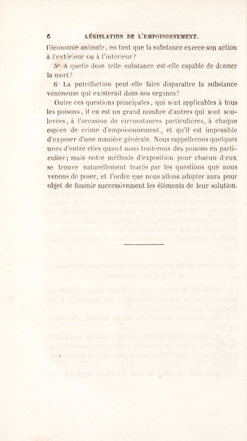 l’économie animale, en tant que la substance exerce son action à l’extérieur ou à l’intérieur? 5° A quelle dose telle substance est-elle capable de donner la mort? 6’ La putréfaction peut elle faire disparaître la substance vénéneuse qui existerait dans nos organes? Outre ces questions principales, qui sont applicables à tous les poisons, il en est un grand nombre d’autres qui sont sou- levées^ l’occasion de circonstances particulières, à chaque espèce de crime d empoisonnement, et qu’il est impossible d’exposer d’une manière générale. Nous rappellerons quelques unes d’entre elles quand nous traiterons des poisons en parti- culier; mais notre méthode d’exposition pour chacun d'eux se trouve naturellement tracée par les questions que nous venons de poser, et l’ordre que nous allons adopter aura pour objet de fournir successivement les éléments de leur solution.