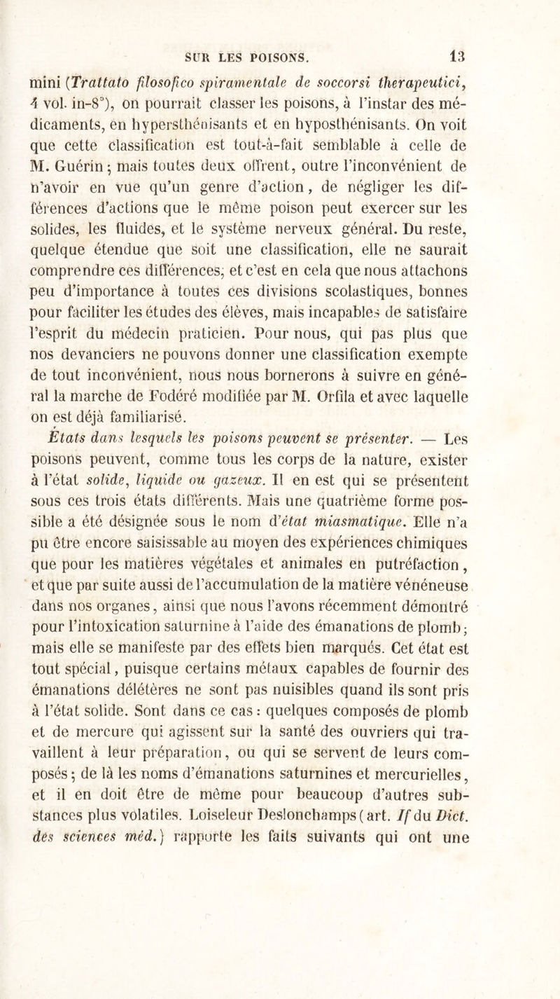 mini (Trattato fdosofico spiramentale de soccorsi therapeutici, A vol. in-8°), on pourrait classer les poisons, à l’instar des mé- dicaments, en hypersthénisants et en hyposthénisants. On voit que cette classification est tout-à-fait semblable à celle de M. Guérin; mais toutes deux offrent, outre l’inconvénient de n’avoir en vue qu’un genre d’action, de négliger les dif- férences d’actions que le même poison peut exercer sur les solides, les fluides, et le système nerveux général. Du reste, quelque étendue que soit une classification, elle ne saurait comprendre ces différences, et c’est en cela que nous attachons peu d’importance à toutes ces divisions scolastiques, bonnes pour faciliter les études des élèves, mais incapables de satisfaire l’esprit du médecin praticien. Pour nous, qui pas plus que nos devanciers ne pouvons donner une classification exempte de tout inconvénient, nous nous bornerons à suivre en géné- ral la marche de Fodéré modifiée par M. Orfila et avec laquelle on est déjà familiarisé. Etats dans lesquels les poisons peuvent se présenter. — Les poisons peuvent, comme tous les corps de la nature, exister à l’état solide, liquide ou gazeux. Il en est qui se présentent sous ces trois états différents. Mais une quatrième forme pos- sible a été désignée sous le nom d'état miasmatique. Elle n’a pu être encore saisissable au moyen des expériences chimiques que pour les matières végétales et animales en putréfaction, et que par suite aussi de l’accumulation de la matière vénéneuse dans nos organes, ainsi que nous lavons récemment démontré pour l’intoxication saturnine à l’aide des émanations de plomb; mais elle se manifeste par des effets bien marqués. Cet état est tout spécial, puisque certains métaux capables de fournir des émanations délétères ne sont pas nuisibles quand ils sont pris à l’état solide. Sont dans ce cas : quelques composés de plomb et de mercure qui agissent sur la santé des ouvriers qui tra- vaillent à leur préparation, ou qui se servent de leurs com- posés ; de là les noms d’émanations saturnines et mercurielles, et il en doit être de même pour beaucoup d’autres sub- stances plus volatiles. Loiseleur Des!onchamps(art. If du Dict. des sciences méd.) rapporte les faits suivants qui ont une