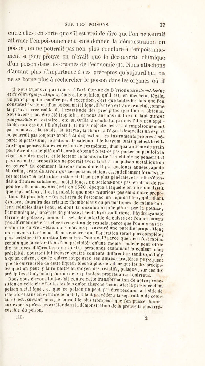 entre elles; en sorte que s’il est vrai de dire que l’on ne saurait affirmer l’empoisonnement sans donner la démonstration du poison, on ne pourrait pas non plus conclure à l’empoisonne- ment si pour preuve on n’avait que la découverte chimique d’un poison dans les organes de l’économie (1). Nous attachons d’autant plus d’importance à ces préceptes qu’aujourd’hui on ne se borne plus à rechercher le poison dans les organes où il (1) Nous avions, ii y a dix ans, à l’art. Cuivre du Dictionnaire de médecine et de chirurgie pratiques, émis cette opinion, qu’il est, en médécine légale, un principe qui ne souffre pas d'exception, c’est que toutes les fois que l’on constate l’existence d’un poison métallique, il faut en extraire le métal, comme la preuve irrécusable de l’exactitude des précipités que l’on a obtenus. Nous avons peut-être été trop loin, et nous aurions dû dire : il faut autant que possible en extraire , etc. M. Orfila a combattu par des faits peu appli- cables aux cas dont il s’agissait. tl nous objecte les cas d’empoisonnement par la potasse, la soude, la baryte , la chaux , à l’égard desquelles un expert ne pourrait pas toujours avoir à sa disposition les instruments propres à sé- parer le potassium , le sodium , le calcium et le baryum. Mais quel est le chi- miste qui penserait à extraire l’un de ces métaux, d’un quarantième de grain peut-être de précipité qu’il aurait obtenu? N’est-ce pas porter un peu loin le rigorisme des mots, et le lecteur le moins initié à la chimie ne pensera-t-il pas que notre proposition ne pouvait avoir trait à un poison métallique de ce genre? Et comment faisions-nous donc il y a quelques années, ajoute M. Orfda, avant de savoir que ces poisons étaient essentiellement formés par ces métaux? Si cette observation était un peu plus générale, et si elle s’éten- dait à d’autres substances métalliques, ne serions-nous pas en droit de ré- pondre : Si nous avions écrit en 1540, époque à laquelle on ne connaissait que sept métaux, il est probable que nous n'aurions pas émis notre propo- sition. Et plus loin :« On retirera de l’estomac un liquide bleu, qui, étant évaporé, fournira des cristaux rhomboïdaux ou prismatiques de même cou- leur, solubles dans l'eau, et dont la dissolution précipitera par la potasse, l’ammoniaque, l’arsénite de potasse, l’acide hydrosulfurique, l’hydrocyanatc ferruré de potasse, comme les sels de deutoxide de cuivre; et l’on ne pourra pas affirmer que c’est effectivement un de ces sels, parce que l’on n’a pas re- connu le cuivre ! » Mais nous n’avons pas avancé une pareille proposition- nous avons dit et nous disons encore : que l’opération serait plus complète* plus certaine si l’on retirait ce cuivre. Pourquoi? parce que rien n’est moins certain que la coloration d’un précipité ; qu’une même couleur peut offrir dix nuances différentes; que quatre personnes examinant la couleur d’un précipité, pourront lui trouver quatre couleurs différentes; tandis qu’il n’y a qu’un cuivre, c’est le cuivre rouge avec ses autres caractères physiques* que ce cuivre isolé de cette liqueur bleue a plus de valeur que les dix précipi- tés que l’on peut y faire naître au moyen des réactifs, puisque , sur ces dix précipités, il n’y en a qu’un ou deux qui soient propres au sel cuivreux. Nous nous élevons tout-à-fait contre cette transformation de notre propo- sition en celle-ci : «Toutes les fois qu’on cherche à constater la présence d’un poison métallique , et que ce poison ne peut pas être reconnu à 1 aide de réactifs et sans en extraire le métal, il faut procéder à la séparation de celui- ci. » C est, suivant nous, le conseil le plus trompeur que l’on puisse donner aux expei ts ; c est les airêter dans la démonstration de la preuve la plus irré- cusable du poison, III. 9