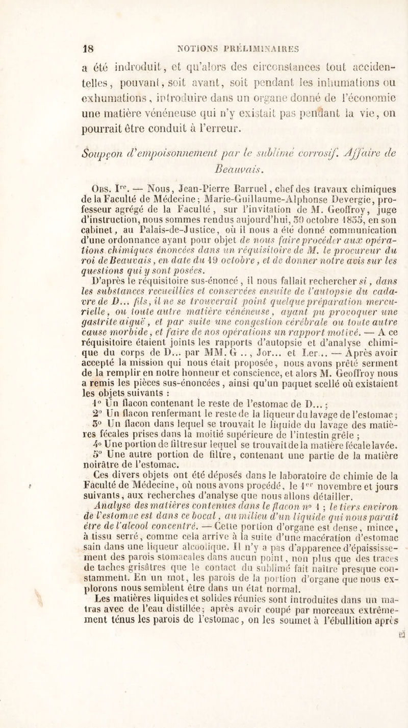 a été indroduit, et qu’alors des circonstances tout acciden- telles, pouvant, soit avant, soit pendant les inhumations ou exhumations , introduire dans un organe donné de l’économie une matière vénéneuse qui n’y existait pas pendant la vie, on pourrait être conduit à l’erreur. Soupçon (Tempoisonnement par le sublimé corrosif. Affaire de Beauvais. Obs. ïre. — Nous, Jean-Pierre Barruel, chef des travaux chimiques delaFacuîté de Médecine; Marie-Guillaume-Alphonse Devergie, pro- fesseur agrégé de la Faculté, sur l’invitation de M. Geoffroy, juge d’instruction, nous sommes rendus aujourd’hui, 50 octobre 1855, en son cabinet, au Palais-de-Justice, où il nous a été donné communication d’une ordonnance ayant pour objet de nous faire procéder aux opéra- tions chimiques énoncées dans un réquisitoire de M. le procureur du roi de Beauvais, en date du 19 octobre, et de donner noire avis sur les questions qui y sont posées. D’après le réquisitoire sus-énoncé , il nous fallait rechercher si, dans les substances recueillies et conservées ensuite de l’autopsie du cada- vre de I)... fils, Une se trouverait point quelque préparation mercu- rielle, ou toute autre matière vénéneuse, ayant pu provoquer une gastrite aiguë, et par suite une congestion cérébrale ou toute autre cause morbide, et faire de nos opérations un rapport motivé. — A ce réquisitoire étaient joints les rapports d’autopsie et d’analyse chimi- que du corps de D... par MM. G , Jor... et Ler... — Après avoir accepté la mission qui nous était proposée, nous avons prêté serment de la remplir en notre honneur et conscience, et alors M. Geoffroy nous a remis les pièces sus-énoncées , ainsi qu’un paquet scellé où existaient les objets suivants : i° Un flacon contenant le reste de l’estomac de D... ; 2° Un flacon renfermant le reste de ia liqueur du lavage de l’estomac ; 5° Un flacon dans lequel se trouvait le liquide du lavage des matiè- res fécales prises dans la moitié supérieure de l’intestin grêle ; 4° Une portion de filtre sur lequel se trouvaitdela matière fécaîelavée. 5° Une autre portion de filtre, contenant une partie de la matière noirâtre de l’estomac. Ces divers objets ont été déposés dans le laboratoire de chimie de la Faculté de Médecine, où nous avons procédé, le 1er novembre et jours suivants, aux recherches d’analyse que nous allons détailler. Analyse des matières contenues dans le flacon n° S ; le tiers environ de Vestomac est dans ce bocal, au milieu d’un liquide qui nous parait être de l’alcool concentré. —Cette portion d’organe est dense, mince, à tissu serré, comme cela arrive à la suite d’une macération d’estomac sain dans une liqueur alcoolique. 11 n’y a pas d’apparence d’épaississe- ment des parois stomacales dans aucun point, non plus que des traces de taches grisâtres que le contact du sublimé fait naître presque con- stamment. En un mot, les parois de la portion d’organe que nous ex- plorons nous semblent être dans un état normal. Les matières liquides et solides réunies sont introduites dans un ma- tras avec de l’eau distillée; après avoir coupé par morceaux extrême- ment ténus les parois de l’estomac, on les soumet à l’ébullition apres