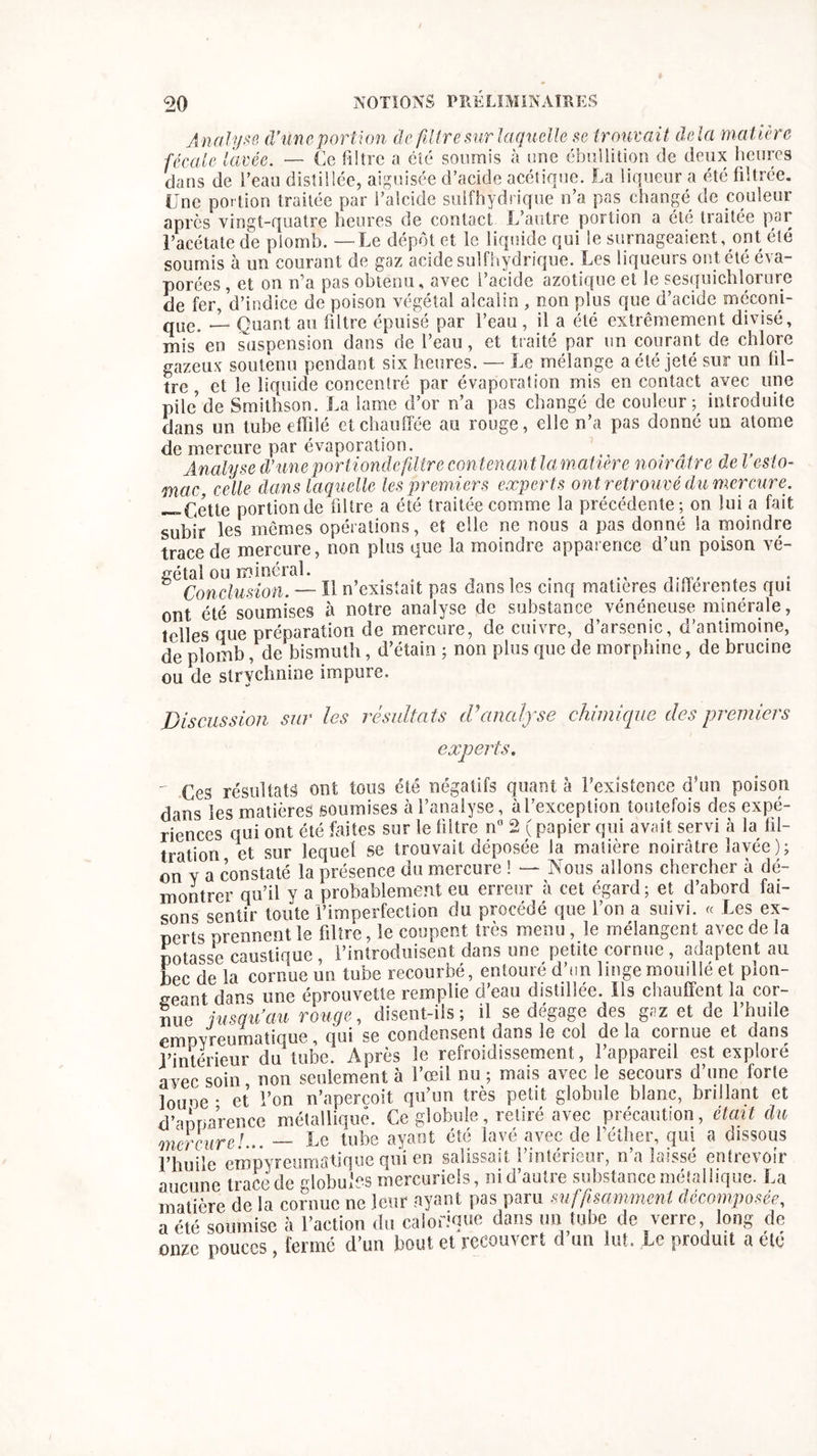 Analyse d'une portion de filtre sur laquelle se trouvait delà matière fécale lavée. — Ce filtre a été soumis à nue ébullition de deux heures dans de l’eau distillée, aiguisée d’acide acétique. La liqueur a été filtrée. Une portion traitée par l’alcide sulfhydrique n’a pas changé de couleur après vingt-quatre heures de contact L’autre portion a été traitée par l’acétate de plomb. —Le dépôt et le liquide qui le surnageaient, ont été soumis à un courant de gaz acide sulfhydrique. Les liqueurs ont été éva- porées , et on n’a pas obtenu, avec l’acide azotique et le sesquichlorure de fer, d’indice de poison végétal alcalin , non plus que d’acide méconi- qUe, J_ Quant au filtre épuisé par l’eau , il a été extrêmement divisé, mis*en suspension dans de l’eau, et traité par un courant de chlore gazeux soutenu pendant six heures. — Le mélange a été jeté sur un fil- tre , et le liquide concentré par évaporation mis en contact avec une pile de Smithson. La lame d’or n’a pas changé de couleur p introduite dans un tube effilé et chauffée au rouge, elle n’a pas donné un atome de mercure par évaporation. Analyse d1 une portiondefiltre contenant la matière noirâtre de l esto- mac, celle dans laquelle les premiers experts ont retrouvé du mercure. —Cette portion de filtre a été traitée comme la précédente ; on lui a fait subir les mêmes opérations, et elle ne nous a pas donné la moindre trace de mercure, non plus que la moindre apparence d’un poison vé- gétal ou minerai. ^ Conclusion. — Il n’existait pas dans les cinq matières différentes qui ont été soumises à notre analyse de substance vénéneuse minérale, telles que préparation de mercure, de cuivre, d’arsenic, d’antimoine, de piomb, de bismuth, d’étain ; non plus que de morphine, de brucine ou de strychnine impure. Discussion sur les résultats cVanalyse chimique des premiers experts, - résultats ont tous été négatifs quant à l’existence d’un poison dans les matières soumises à l’analyse, à l’exception toutefois des expé- riences qui ont été faites sur le filtre n° 2 ( papier qui avait servi à la til- tration et sur lequel se trouvait déposée la matière noirâtre lavée); on y a constaté la présence du mercure ! — Nous allons chercher à dé- montrer qu’il y a probablement eu erreur à cet égard; et d’abord fai- sons sentir toute l’imperfection du procédé que l’on a suivi. « Les ex- perts prennent le filtre, le coupent très menu , le mélangent avec de la potasse caustique, l’introduisent dans une petite cornue , adaptent au bec de la cornue un tube recourbé, entouré d’un linge mouillé et plon- geant dans une éprouvette remplie d’eau distillée. Iis chauffent la cor- mm jusqu au rouge, disent-ils; il se dégage des gaz et de l’huile empyreumatique, qui se condensent dans le col de la cornue et dans l’intérieur du tube. Après le refroidissement, l’appareil est exploré avec soin non seulement à l’œil nu ; mais avec le secours d’une forte louoe • et l’on n’apercoit qu’un très petit globule blanc, brillant et d’apparence métallique. Ce globule, retiré avec précaution, était du mercure!... — Le tube ayant été lavé avec de l’éther, qui a dissous l’huile eropyreumatique qui en salissait l’intérieur, n’a laissé entrevoir aucune trace de globules mercuriels, ni d’autre substance métallique. La matière de la cornue ne leur ayant pas paru suffisamment décomposée, a été soumise à l’action du calorique dans un tube de verre, long de onze pouces, fermé d’un bout et recouvert d’un lut. Le produit a été