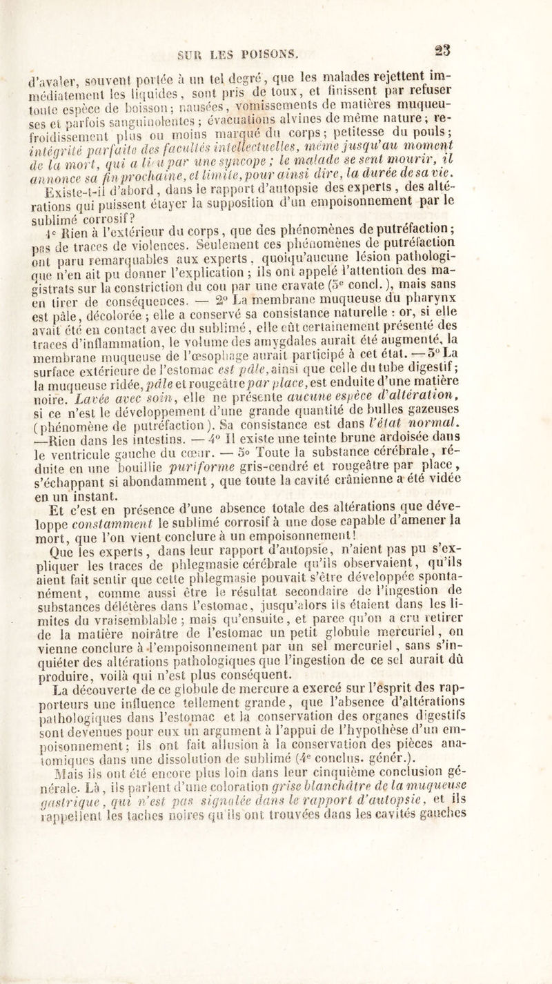 d’avaler, souvent portée à un tel degré, que les malades rejettent im- médiatement les liquides, sont pris de toux, et finissent par refuser toute espèce de boisson; nausées, vomissements de matières muqueu- ses et parfois sanguinolentes; évacuations alvines de meme natuie; re- froidissement plus ou moins marqué du corps; petitesse du pouls; intégrité parfaite des facultés intellectuelles, même jusqu’au moment de la mort qui a H1 u par une syncopele malade se sent mouri), %1 annonce sel fin prochaine, et limite, pour ainsi• dire, la durée de sa vie. Existe-t-il d’abord, dans le rapport d’autopsie des experts, des alte- rations qui puissent étayer la supposition d’un empoisonnement par le sublimé corrosif? .• .je ftjen à l’extérieur du corps, que aes phenomenes deputretaction; pas de traces de violences. Seulement ces phénomènes de putréfaction ont paru remarquables aux experts, quoiqu’aucune lésion pathologi- que n’en ait pu donner l’explication ; ils ont appelé l’attention des ma- gistrats sur la constriction du cou par une cravate (5e concl. ), mais sans en tirer de conséquences. — 2° La membrane muqueuse du pharynx est pâle, décolorée ; elle a conservé sa consistance naturelle : or, si elle avait été en contact avec du sublimé, elle eût certainement présenté des traces d’inflammation, le volume des amygdales aurait été augmenté, la membrane muqueuse de l’œsophage aurait participé à cet état. -—5°La surface extérieure de l’estomac est pâle, ainsi que celle du tube digestif; la muqueuse ridée, pâle et rougeâtre par place, est enduite d’une matière noire. Lavée avec soin, elle ne présente aucune espèce d'altération, si ce n’est le développement d’une grande quantité de bulles gazeuses (phénomène de putréfaction). Sa consistance est dans l’état normal. Rien dans les intestins. — 4° 11 existe une teinte brune ardoisée dans le ventricule gauche du cœur. — 5° foute la substance cerebrale, ré- duite en une bouillie puriforme gris-cendré et rougeâtre par place , s’échappant si abondamment, que toute la cavité crânienne a été vidée en un instant. . Et c’est en présence d’une absence totale des alterations que déve- loppe constamment le sublimé corrosif à une dose capable d’amener la mort, que l’on vient conclure à un empoisonnement! Que les experts, dans leur rapport d’autopsie, n’aient pas pu s’ex- pliquer les traces de phlegmasie cérébrale qu’ils observaient, qu’ils aient fait sentir que cette phlegmasie pouvait s’être développée sponta- nément , comme aussi être le résultat secondaire de l’ingestion de substances délétères dans l’estomac, jusqu’alors iis étaient dans les li- mites du vraisemblable ; mais qu’ensuite, et parce qu’on a cru retirer de la matière noirâtre de l’estomac un petit globule mercuriel, on vienne conclure à l’empoisonnement par un sel mercuriel, sans s’in- quiéter des altérations pathologiques que l’ingestion de ce sel aurait dû produire, voilà qui n’est plus conséquent. La découverte de ce globale de mercure a exercé sur l’esprit des rap- porteurs une influence tellement grande, que l’absence d’altérations pathologiques dans l’estomac et la conservation des organes digestifs sont devenues pour eux un argument à l’appui de l’hypothèse d’un em- poisonnement; ils ont fait allusion à la conservation des pièces ana- tomiques dans une dissolution de sublimé (4e conclus, génér.). Mais ils ont été encore plus loin dans leur cinquième conclusion gé- nérale. Là, ils parlent d’une coloration grise blanchâtre de la muqueuse gastrique, qui n’est pas signalée dans le rapport d’autopsie, et ils rappellent les taches noires qu'ils ont trouvées dans les cavités gauches