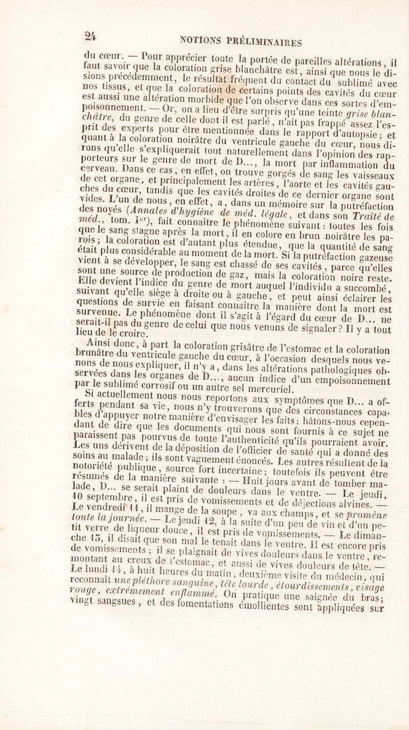 llutTavoir Z°u^r' t0'-Uc ,',a P°,née dc Pareilles altérations, il ut sa\on que la coloration grise blanchâtre est, ainsi que nous le di- nos1 tissus C<^tcmp?a ’ ri résf4Jtat fréquent du contact du sublimé avec salis, et que la coloration de certains points des cavités du cœur est aussi une alteration morbide que l’on observe dans ces sortes d’em poisonnement. - Or, on a lieu d'être surpris qu’une teTnlearùe lia chaire, du genre de celle dont il est parlé, n’ait pas fZpé^sezZt prit des experts pour être mentionnée dans le rappor/d’aulopsie • et quant a la coloration noirâtre du ventricule gauchedu cœur^ nous dt ons quelle s expliquerait tout naturellement dans l’opinion des ran C“rveauS Dan 777 ^ T? de D” ]a P» ^flaZatonT cerveau. Dans ce cas, en effet, on trouve gorgés de san^ les vaisseaux de cet organe, et principalement les artères, l’aorte et les caillés Z vZ L’uTdt nous'3eqnUCtreiS “Tf® droites de ce derllicr orSane sont . ,un, nous, en effet, a, dans un mémoire sur la putréfaction % 3tom w Zt l‘y3i^ t UgaU ’ et dans son Traité de r.rin r m* * '* ait connaitre fo phénomène suivant • toutes les fois que le sang slagne après la mort, il en colore en brun noTrâtre les ni lois ; a coloration est d’autant plus étendue, que la quantité de sanir était plus considérable au moment de la mort. Si la putréfaction azeuse vient a se développer, le sang est chassé de ses cavités palcê 5 £ le Ki? r 1,r,0duction de gaz, mais la coloratZZlfrete! £lle devient 1 indice du genre de mort auquel l’individu a succombé suivant qu’elle siège à droite on à gauche , et peut iinsï SZ les questions de survie en faisant connaître la manière dont la mort est survenue, le phénomène dont il s’agit à l’égard du celui de î) ne lieu de lePCTo1regenre deCe'U' qUe nous venons de signaler? Il y a tout hranâtredd°ifvènt?arti '3 coI“rati,on Sfisâtre de l’estomac et la coloration nous de nous ex, mU'e STC!le du,cœur’ à •'«ccasion desquels nous ré- servées dans les r, iuer> 1 > dans les altérations pathologiques ob- par le sublimé coS un an^Tmifcorield’U“ empoisoanement fertl nend n7“trUS rious,reportons aux symptômes que D... a of- soins u malade fu !™fP° ° de loffici?>' de santé qui a donné des notoriété nublirme 7,7 va»uem.eîU énoncés. Les autres résultent de la '0U,efüiS 7 peurent êlre lade 11 se sPnit nbi S 7 Jours avant de tomber ma- 10 septembre XsZc11 e dou,eurs dans le ventre. - Le jeudi, Le vendredi 11 il ,7, yom,ssements et de déjections alvines. - roule Îî/ournée ™ SLtfVTh ?, T cba“P?’ « <* P™** tu xrûvr-ù A,, v t .]enui a suite a un peu de vin et d’un re- cL 15il dite Z“ ’ ? Pris de ve.missements. - le d!mZ de vomissements' il «» ni'3- e .tcalt dal,s ,e ' entre. Il est encore pris montait au creux lf’£ galt de ™?s doulei)rs dans le ventre, re- î e lund 14 f p p, ,1‘ esîc,™e’ et aussi de vives douleurs de tête. - réconna t un/Z; llT™ ü“ ma“?’ deuxième visite du médecin, qui reconnaît uneplethot e sanguine, iete lourde , étourdissements visant» v nTlaSsuerTlr/?'-- 0n P>Ze anlt~dÆf 0 b J et des fomentations emolIlentes sont appliquées sur