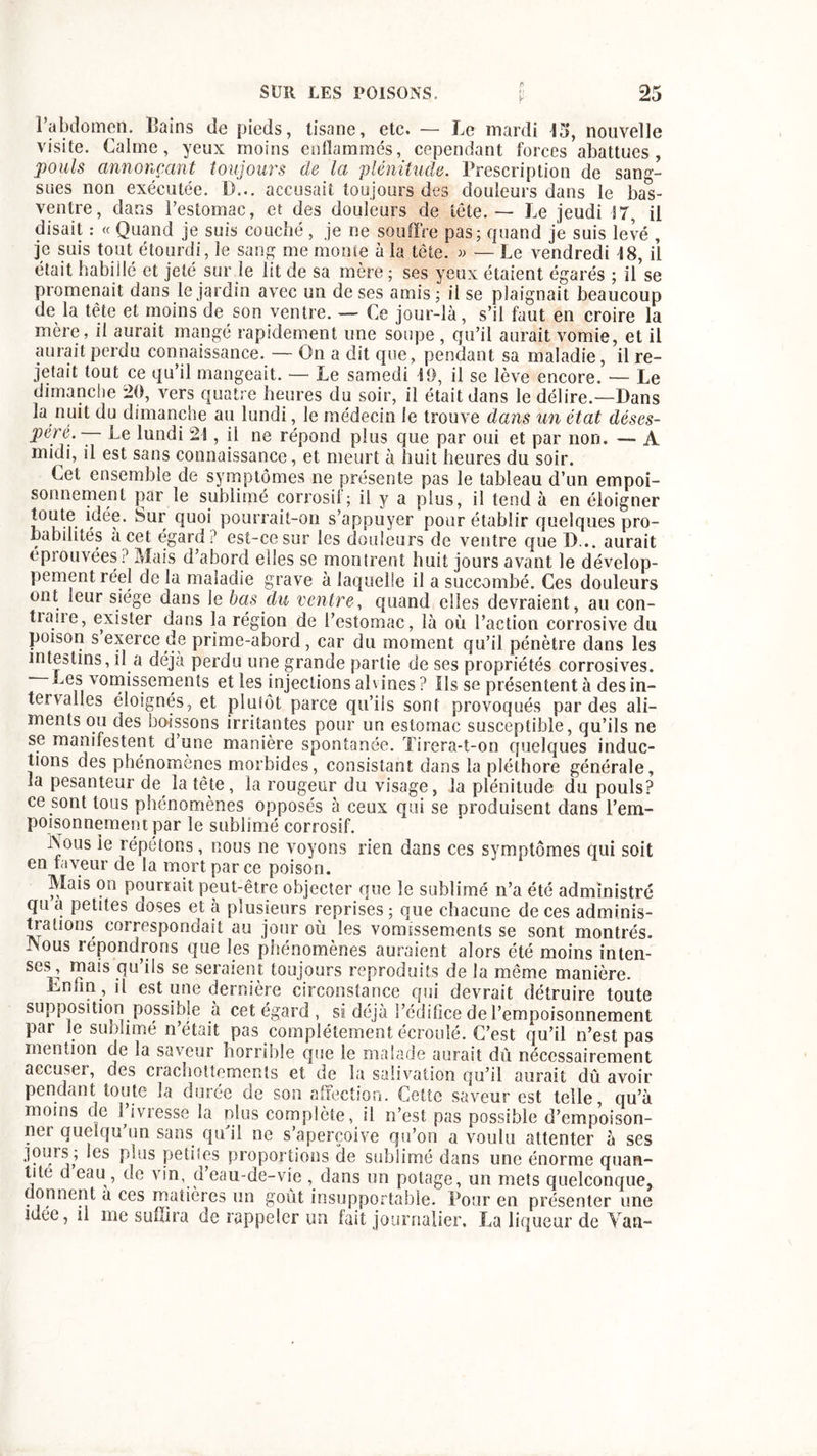 l’abdomen. Bains de pieds, tisane, etc. — Le mardi 15, nouvelle visite. Calme, yeux moins enflammés, cependant forces abattues, pouls annonçant toujours de la 'plénitude. Prescription de sang- sues non exécutée. D... accusait toujours des douleurs dans le bas- ventre, dans l’estomac, et des douleurs de tête. — Le jeudi 17, il disait : « Quand je suis couché, je ne souffre pas; quand je suis levé , je suis tout étourdi, le sang me monte à la tète. » — Le vendredi 18, il était habillé et jeté sur le lit de sa mère ; ses yeux étaient égarés ; il’se promenait dans le jardin avec un de ses amis ; il se plaignait beaucoup de la tète et moins de son ventre. — Ce jour-là, s’il faut en croire la mère, il aurait mangé rapidement une soupe , qu’il aurait vomie, et il aurait perdu connaissance. — On a dit que, pendant sa maladie, il re- jetait tout ce qu’il mangeait. — Le samedi 19, il se lève encore. — Le dimanche 20, vers quatre heures du soir, il était dans le délire.—Dans la nuit du dimanche au lundi, le médecin le trouve dans un état déses- perê.— Le lundi 21, il ne répond plus que par oui et par non. — A midi, il est sans connaissance, et meurt à huit heures du soir. Cet ensemble de symptômes ne présente pas le talaleau d’un empoi- sonnement par le sublimé corrosif; il y a plus, il tend à en éloigner toute idée. Sur quoi pourrait-on s’appuyer pour établir quelques pro- babilités a cet égard? est-ce sur les douleurs de ventre que D... aurait éprouvées? Mais d’abord elles se montrent huit jours avant le dévelop- pement réel de la maladie grave à laquelle il a succombé. Ces douleurs ont leur siège dans Je bas du ventre, quand elles devraient, au con- tiaue, exister dans la région de l’estomac, là où l’action corrosive du poison s exerce de prime-abord , car du moment qu’il pénètre dans les intestins, il a déjà perdu une grande partie de ses propriétés corrosives. Bes vomissements et les injections ah ines? Ils se présentent à des in- tervalles éloignés, et plutôt parce qu’ils sont provoqués par des ali- ments ou des boissons irritantes pour un estomac susceptible, qu’ils ne se manifestent d’une manière spontanée. Tirera-t-on quelques induc- tions des phénomènes morbides, consistant dans la pléthore générale, la pesanteur de la tete, la rougeur du visage, la plénitude du pouls? ce sont tous phénomènes opposés à ceux qui se produisent dans l’em- poisonnement par le sublimé corrosif. Nous le répétons, nous ne voyons rien dans ces symptômes qui soit en faveur de la mort par ce poison. Mais on pourrait peut-être objecter que le sublimé n’a été administré qu a petites doses et à plusieurs reprises ; que chacune de ces adminis- trations correspondait au jour où les vomissements se sont montrés. Nous répondrons que les phénomènes auraient alors été moins inten- ses ’ ^ais qu’ils se seraient toujours reproduits de la même manière. hnfin, il est une dernière circonstance qui devrait détruire toute supposition possible à cet égard, si déjà l’édifice de l’empoisonnement par le sublimé n’était pas complètement écroulé. C’est qu’il n’est pas mention de la saveur horrible que le malade aurait dû nécessairement accuser, des crachottements et de la salivation qu’il aurait dû avoir pendant toute la durée de son affection. Cette saveur est telle, qu’à moins de 1 ivresse la plus complète, il n’est pas possible d’empoison- ner quelqu’un sans qu'il ne s’aperçoive qu’on a voulu attenter à ses jouis ; les plus petites proportions de sublimé dans une énorme quan- tité d eau , de vin, d eau-de-vie , dans un potage, un mets quelconque, donnent a ces matières un goût insupportable. Pour en présenter une idee, il me suffira de rappeler un fait journalier. La liqueur de Vau-