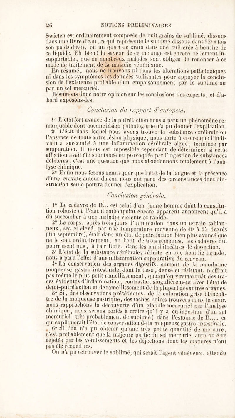 Swieten est ordinairement composée de huit grains de sublimé, dissous dans une livre d’eau , ce qui représente le sublimé dissous dans 92 Ui fois son poids d’eau, ou un quart de grain dans une cuillerée à bouche de ce liquide. Eh bien! la saveur de ce mélange est encore tellement in- supportable, que de nombreux malades sont obligés de renoncer à ce mode de traitement de la maladie vénérienne. En résumé, nous ne trouvons ni dans les altérations pathologiques ni dans les symptômes les données suffisantes pour appuyer la conclu- sion de l’existence probable d’un empoisonnement par le sublimé ou par un sel mercuriel. Résumons donc notre opinion sur les conclusions des experts, et d’a- bord cxposons-les. Conclusion du rapport d'autopsie. 1° L’état fort avancé de la putréfaction nous a paru un phénomène re- marquabledont aucune lésion pathologique n’a pu donner l’explication. 2° L’état dans lequel nous avons trouvé la substance cérébrale ou l’absence de toute autre lésion physique, nous porte à croire que l’indi- vidu a succombé à une inflammation cérébrale aiguë, terminée par suppuration. Il nous est impossible cependant de déterminer si cette affection avait été spontanée ou provoquée par l’ingestion de substances délétères ; c’est une question que nous abandonnons totalement à l’ana- lyse chimique. 5° Enfin nous ferons remarquer que l’état de la langue et la présence d’une cravate autour du cou nous ont paru des circonstances dont l’in- struction seule pourra donner l’explication. Conclusion générale. 1° Le cadavre de D... est celui d’un jeune homme dont la constitu- tion robuste et l’état d’embonpoint encore apparent annoncent qu’il a dû succomber à une maladie violente et rapide. 2° Le corps , après trois jours d’inhumation dans un terrain sablon- neux, sec cl élevé, par une température moyenne de 10 à 15 degrés (fin septembre), était dans un état de putréfaction bien plus avancé que ne le sont ordinairement, au bout de trois semaines, les cadavres qui pourrissent nus, à l’air libre, dans les amphithéâtres de dissection. 5° L’état de la substance cérébrale, réduite en une bouillie liquide, nous a paru l’effet d’une inflammation suppurative du cerveau. 4° La conservation des organes digestifs, surtout de la membrane muqueuse gastro-intestinale, dont le tissu, dense et résistant, n’offrait pas même le plus petit ramollissement, quoiqu’on y remarquât des tra- ces évidentes d’inflammation, contrastait singulièrement avec l’état de demi-putréfaction et de ramollissement de la plupart des autres organes. 5* Si, des observations précédentes, de la coloration grise blanchâ- tre de la muqueuse gastrique, des taches noires trouvées dans le cœur, nous rapprochons la découverte d’un globule mercuriel par l’analyse chimique, nous serons portés à croire qu’il y a eu ingestion d’un sel mercuriel (très probablement de sublimé) dans l’estomac de D..., ce qui expliquerait l’état de conservation de la muqueuse gastro-intestinale. . G° Si l’on n’a pu obtenir qu’une très petite quantité de mercure, c’est probablement que la majeure partie du sel mercuriel aura pu être rejetée par les vomissements et les déjections dont les matières n’ont pas été recueillies. • On n’a pu retrouver le sublimé, qui serait l’agent vénéneux, attendu