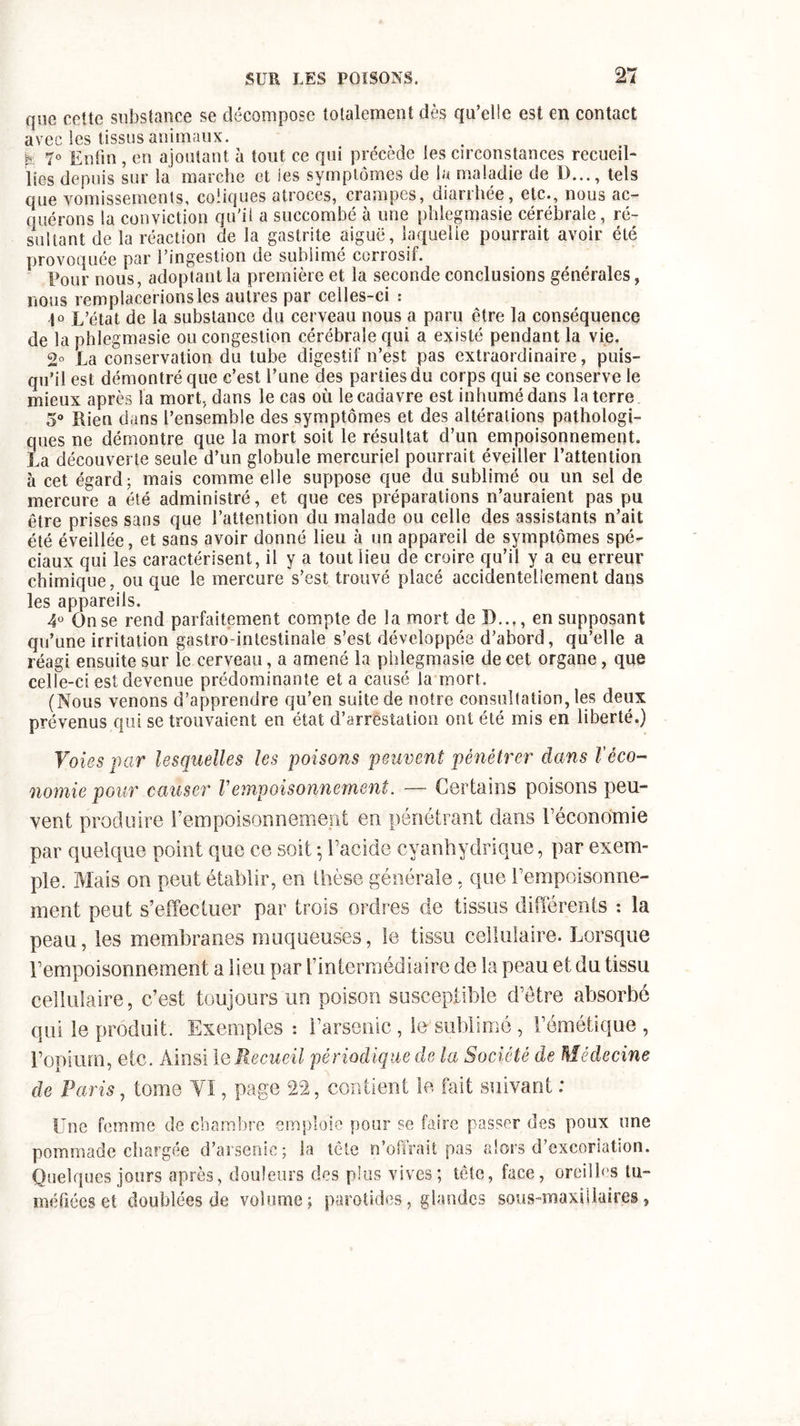 que cette substance se décompose totalement dès qu’elle est en contact avec les tissus animaux. h 7° Enfin , en ajoutant à tout ce qui précède les circonstances recueil- lies depuis sur la marche et les symptômes de la maladie de I)..., tels que vomissements, coliques atroces, crampes, diarrhée, etc., nous ac- quérons la conviction qu'il a succombé à une phlegmasie cérébrale, ré- sultant de la réaction de la gastrite aiguë, laquelle pourrait avoir été provoquée par l’ingestion de sublimé corrosif. Pour nous, adoptant la première et la seconde conclusions générales, nous remplacerions les autres par celles-ci : 1° L’état de la substance du cerveau nous a paru être la conséquence de la phlegmasie ou congestion cérébrale qui a existé pendant la vie. 2° La conservation du tube digestif n’est pas extraordinaire, puis- qu’il est démontré que c’est l’une des parties du corps qui se conserve le mieux après la mort, dans le cas où le cadavre est inhumé dans la terre 5° Rien dans l’ensemble des symptômes et des altérations pathologi- ques ne démontre que la mort soit le résultat d’un empoisonnement. La découverte seule d’un globule mercuriel pourrait éveiller l’attention à cet égard; mais comme elle suppose que du sublimé ou un sel de mercure a été administré, et que ces préparations n’auraient pas pu être prises sans que l’attention du malade ou celle des assistants n’ait été éveillée, et sans avoir donné lieu à un appareil de symptômes spé- ciaux qui les caractérisent, il y a tout lieu de croire qu’il y a eu erreur chimique, ou que le mercure s’est trouvé placé accidentellement dans les appareils. 4° On se rend parfaitement compte de la mort de D..M en supposant qu’une irritation gastro-intestinale s’est développée d’abord, qu’elle a réagi ensuite sur le cerveau, a amené la phlegmasie de cet organe, que celle-ci est devenue prédominante et a causé la mort. (Nous venons d’apprendre qu’en suite de notre consultation, les deux prévenus qui se trouvaient en état d’arrestation ont été mis en liberté.) Voies par lesquelles les poisons peuvent pénétrer dans Véco- nomie pour causer Vempoisonnement. — Certains poisons peu- vent produire l’empoisonnement en pénétrant dans réconomie par quelque point que ce soit ; l’acide cyanhydrique, par exem- ple. Mais on peut établir, en thèse générale, que l’empoisonne- ment peut s’effectuer par trois ordres de tissus différents : la peau, les membranes muqueuses, le tissu cellulaire. Lorsque l’empoisonnement a lieu par l’intermédiaire de la peau et du tissu cellulaire, c’est toujours un poison susceptible d’être absorbé qui le produit. Exemples : l’arsenic , le sublimé, l’émétique , l’opium, etc. Ainsi 1 qRecueil périodique de la Société de Médecine de Paris, tome Yï, page 22, contient le fait suivant : Une femme de chambre emploie pour se faire passer des poux une pommade chargée d’arsenic; la tête n’ofîrait pas alors d’excoriation. Quelques jours après, douleurs des plus vives; tête, face, oreilles tu- méfiées et doublées de volume; parotides, glandes sous-maxillaires,