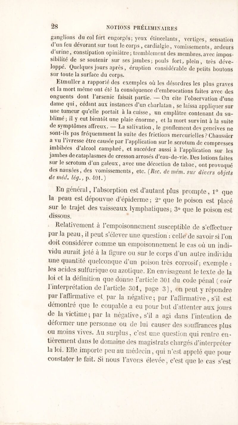 ganglions du col fort engorgés; yeux étincelants, vertiges, sensation d un feu dévorant sur tout le corps , cardialgie, vomissements, ardeurs d mine, constipation opiniâtre; tremblement des membres, avec impos- sibilité de se soutenir sur ses jambes; pouls fort, plein, très déve- loppé. Quelques jours après, éruption considérable de petits boulons sur toute la surface du corps. Etmuller a rapporlé des exemples où les désordres les plus graves et la mort même ont été la conséquence d’embrocations faites avec des onguents dont 1 arsenic faisait partie. — On cite l’observation d’une dame qui, cédant aux instances d’un charlatan, se laissa appliquer sur une tumeur qu’elle portait à la cuisse, un emplâtre contenant du su- blimé; il y eut bientôt une plaie énorme, et la mort survint à la suite de symptômes afireux. La salivation, le gonflement des gencives ne sont-ils pas fréquemment la suite des frictions mercurielles ? Chaussier a vu l’ivresse être causée par l’application sur le scrotum de compresses imbibées d’alcool camphré, et succéder aussi à l’application sur les jambes de cataplasmes de cresson arrosés d’eau-de-vie. Des lotions faites sur le scrotum d’un galeux, avec une décoction de tabac, ont provoqué des nausées, des vomissements, etc. (liée, demêm. sur divers objets de mêd. lég., p. 40 S. ) En général, l’absorption est d’autant pins prompte, 1° que la peau est dépouvue d’épiderme ; 2° que le poison est placé sur le trajet des vaisseaux lymphatiques; 3° que le poison est dissous. * Relativement à l’empoisonnement susceptible de s’effectuer par la peau, il peut s’élever une question: celle de savoir si l’on doit considérer comme un empoisonnement le cas où un indi- vidu aurait jeté à la ligure ou sur le corps d’un autre individu une quantité quelconque d’un poison très corrosif; exemple : les acides sulfurique ou azotique. En envisageant le texte de la loi et la définition que donne l’article 301 du code pénal ( voir 1 interprétation de l’article 301, page 3 ), on peut y répondre pai 1 affirmative et par la négative ; par l’affirmative, s’il est démontié que le coupable a eu pour but d’attenter aux jours de la victime; par la négative, s’il a agi dans l’intention de déformer une personne ou de lui causer des souffrances plus ou moins vives. Au surplus, c’est une question qui rentre em tièrement dans le domaine des magistrats chargés d’interpréter la loi. Elle importe peu au médecin, qui n’est appelé que pour constate! le fait. Si nous î avons élevee, c’est que le cas s’est