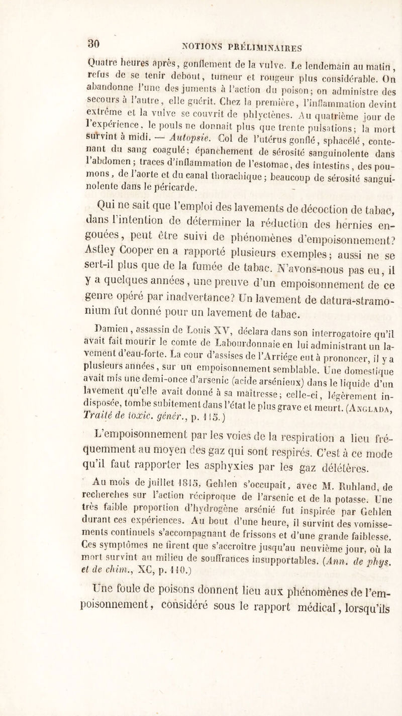 Quaüe hem es après, gonflement de la vulve. Le lendemain au matin , refus de se tenir debout, tumeur et rougeur plus considérable. On abandonne l’une des juments à Faction du poison; on administre des secours à Feutre, elle guérit. Chez la première, Finfîammaiion devint extrême et la vulve se couvrit de phlyctènes. Au quatrième jour de expéîience, le pouls ne donnait pins que trente pulsations ; la mort survint a midi. Autopsie. Col de l’utérus gonflé, sphacélé , conte- nant du sang coagulé; épanchement de sérosité sanguinolente dans 1 abdomen ; traces d’inflammation de l’estomac, des intestins, des pou- mons, de l’aorte et du canal thorachique ; beaucoup de sérosité sangui- nolente dans le péricarde. Qui ne sait que l’emploi des lavements de décoction de tabac, dans l’intention de déterminer la réduction des hernies en- gouées, peut être suivi de phénomènes d’empoisonnement? Astley Cooperena rapporté plusieurs exemples; aussi ne se sert-il plus que de la fumée de tabac. N’avons-nous pas eu, il y a quelques années, une preuve d’un empoisonnement de ce genre opéré par inadvertance? Un lavement de datura-stramo- nium fut donné pour un lavement de tabac. Damien, assassin de Louis XV, déclara dans son interrogatoire qu’il avait fait mourir le comte de Labourdonnaie en lui administrant un la- vement d eau-forte. La cour d’assises de l’Arriége eut à prononcer, il y a plusieurs années, sur un empoisonnement semblable. Une domestique avait mis une demi-once d’arsenic (acide arsénieux) dans le liquide d’un lavement qu’elle avait donné à sa maîtresse; celle-ci, légèrement in- disposée, tombe subitement dans l’état le plus grave et meurt. (Angl vda Traité de ioxic. gêner., p. H5. ) L empoisonnement par les voies de la respiration a lieu fré- quemment au moyen des gaz qui sont respirés. C’est à ce mode qu’il faut rapporter les asphyxies par les gaz délétères. Au mois de juillet 1815, Gehlen s’occupait, avec M. Ruhland, de recherches sur Faction réciproque de l’arsenic et de la potasse. Une très faible proportion d’hydrogène arsénié fut inspirée par Gehlen durant ces expéiiences. Au bout d’une heure, il survint des vomisse- ments continuels s’accompagnant de frissons et d’une grande faiblesse. Ces symptômes ne firent que s’accroître jusqu’au neuvième jour, où la mort survint au milieu de souffrances insupportables. (Ann. de vkys. et de chim., XC, p. HO.) Lite foule de poisons donnent lieu aux phénomènes de l’em- poisonnement , considéré sous le rapport médical, lorsqu’ils