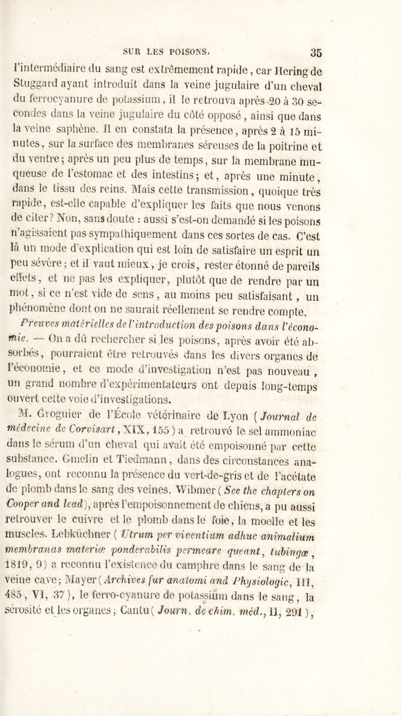 1 intermédiaire du sang est extrêmement rapide, car Heringde Stuggard ayant introduit dans la veine jugulaire d’un cheval du ferrocyanure de potassium , il le retrouva après 20 à 30 se- condes dans la veine jugulaire du côté opposé , ainsi que dans la veine saphène. Il en constata la présence, après 2 à 15 mi- nutes, sur la surface des membranes séreuses de la poitrine et du ventre ; après un peu plus de temps, sur la membrane mu- queuse de 1 estomac et cies intestins, et, après une minute, dans le tissu des reins. Mais cette transmission, quoique très rapide, est-elle capable d’expliquer les faits que nous venons de citer? Non, sans doute : aussi s’est-on demandé si les poisons n’agissaient pas sympathiquement dans ces sortes de cas. C’est là un mode d’explication qui est loin de satisfaire un esprit un peu sévère ; et il vaut mieux, je crois, rester étonné de pareils effets, et ne pas les expliquer, plutôt que de rendre par un mot, si ce n’est vide de sens , au moins peu satisfaisant, un phénomène dont on ne saurait réellement se rendre compte. Preuves matérielles de Vintroduction des poisons dans récono- mie. — On a dû rechercher si les poisons, après avoir été ab- sorbés, pourraient cire retrouvés dans les divers organes de l’économie, et ce mode d’investigation n’est pas nouveau , un grand nombre d’expérimentateurs ont depuis long-temps ouvert cette voie d’investigations. M. Groguier de l’École vétérinaire de Lyon ( Journal de médecine de Corvisart, XIX, 155 ) a retrouvé le sel ammoniac dans le sérum d’un cheval qui avait été empoisonné par cette substance. Gmelin et Tiedmann, dans des circonstances ana- logues, ont reconnu la présence du vert-de-gris et de l’acétate de plomb dans le sang des veines. Wibmer ( See the chapters on Cooper and lead), après rempoisonnement de chiens, a pu aussi retrouver le cuivre et le plomb dans le foie, la moelle et les muscles. Lebküchner ( Utrum per viventium adhuc animalium membranas materiœ ponderabilis permeare queant, tubinejæ 1819, 9) a reconnu l’existence du camphre dans le sang de la veine cave; Mayer( Archives fur analomi and Physiologie, III, 485 , VI, 37 ), le ferro-cyanure de potassium dans le sang, la sérosité et les organes ; Cantu( Journ. de chim. méd., Il, 291 ),