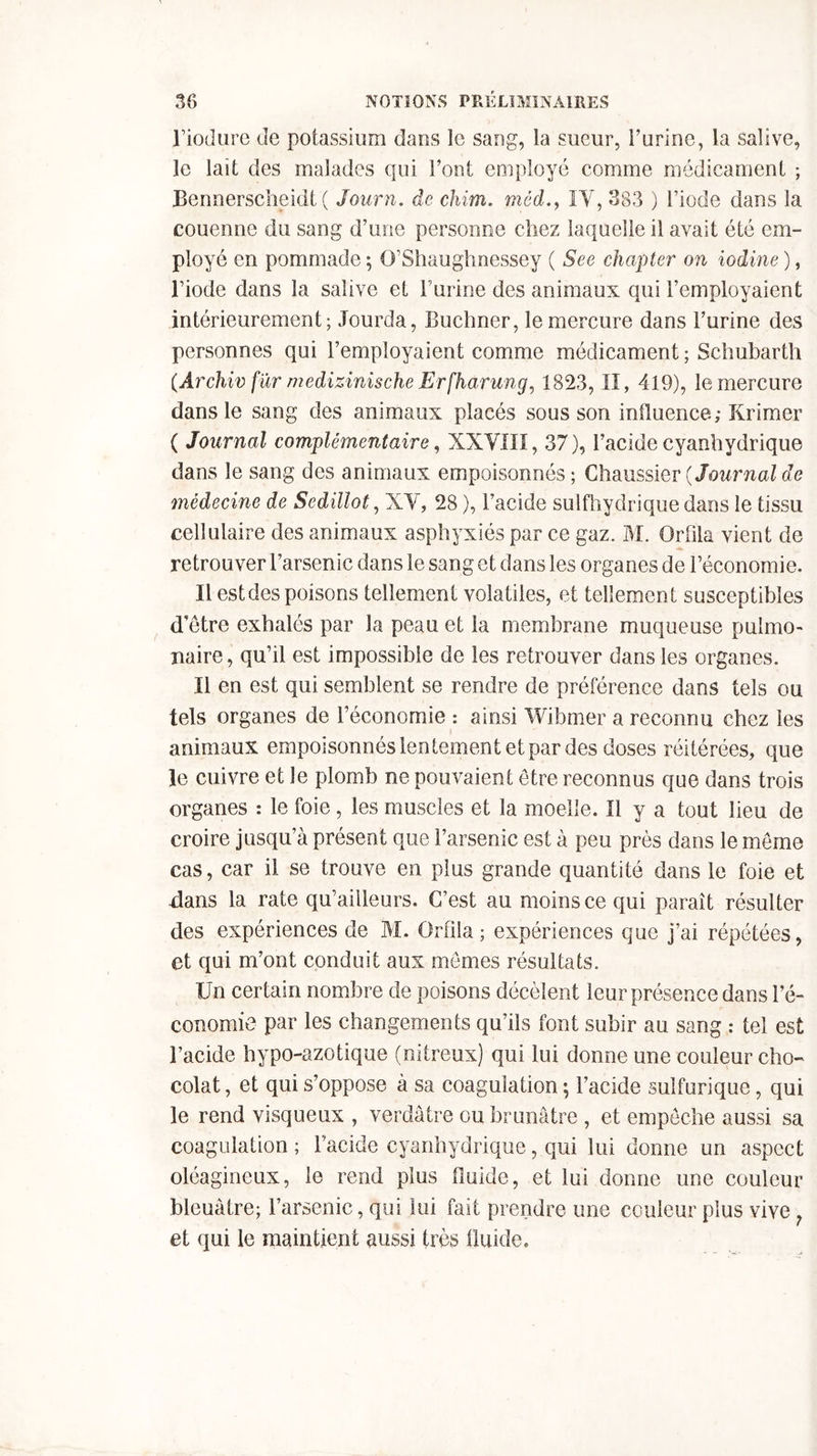 l’iodure de potassium dans le sang, la sueur, burine, la salive, le lait des malades qui Tout employé comme médicament ; Bennerscheidt ( Journ. de chim. médIY, 383 ) l’iode dans la couenne du sang d’une personne chez laquelle il avait été em- ployé en pommade ; O’Shaughnessey ( See chapter on iodine ), l’iode dans la salive et l’urine des animaux qui l’employaient intérieurement; Jourda, Buchner, le mercure dans l’urine des personnes qui l’employaient comme médicament ; Schubarth (Archiv fur medizinische Erfharung, 1823, II, 419), le mercure dans le sang des animaux placés sous son influence; Krimer ( Journal complémentaire, XXVIII, 37), l’acide cyanhydrique dans le sang des animaux empoisonnés; Chaussier(Journalde médecine de Sedillot, XV, 28 ), l’acide sulfhydrique dans le tissu cellulaire des animaux asphyxiés par ce gaz. M. Orlila vient de retrouver l’arsenic dans le sang et dans les organes de l’économie. Il est des poisons tellement volatiles, et tellement susceptibles d’être exhalés par la peau et la membrane muqueuse pulmo- naire, qu’il est impossible de les retrouver dans les organes. Il en est qui semblent se rendre de préférence dans tels ou tels organes de l’économie : ainsi Wibmer a reconnu chez les animaux empoisonnés lentement et par des doses réitérées, que le cuivre et le plomb ne pouvaient être reconnus que dans trois organes : le foie , les muscles et la moelle. Il y a tout lieu de croire jusqu’à présent que l’arsenic est à peu près dans le même cas, car il se trouve en plus grande quantité dans le foie et -dans la rate qu’aiileurs. C’est au moins ce qui paraît résulter des expériences de M. Ürfila; expériences que j’ai répétées, et qui m’ont conduit aux mêmes résultats. IJn certain nombre de poisons décèlent leur présence dans l’é- conomie par les changements qu’ils font subir au sang : tel est l’acide hypo-azotique (nitreux) qui lui donne une couleur cho- colat , et qui s’oppose à sa coagulation ; l’acide sulfurique, qui le rend visqueux , verdâtre ou brunâtre , et empêche aussi sa coagulation ; l’acide cyanhydrique, qui lui donne un aspect oléagineux, le rend plus fluide, et lui donne une couleur bleuâtre; l’arsenic, qui lui fait prendre une couleur plus vive et qui le maintient aussi très fluide.