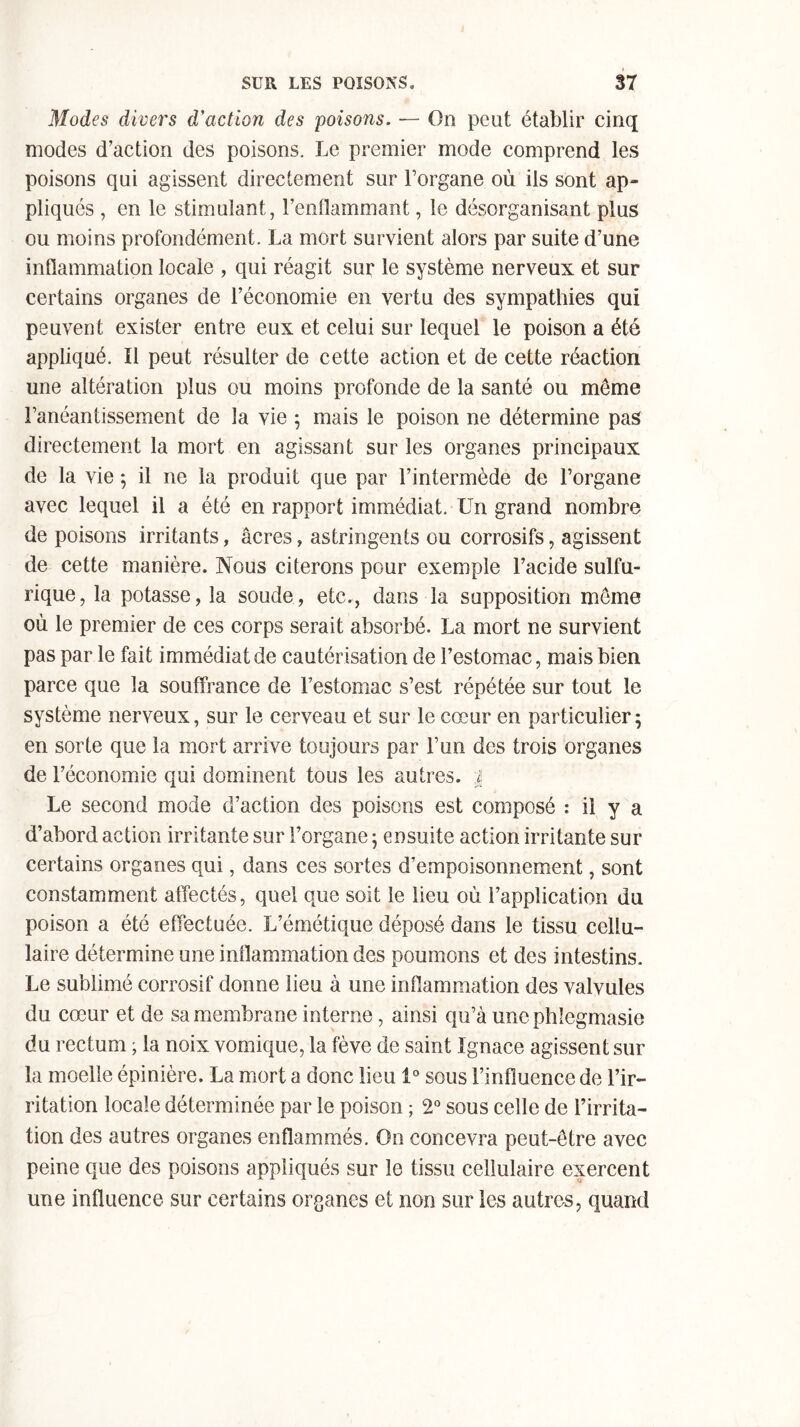 Modes divers d'action des poisons. — On peut établir cinq modes d’action des poisons. Le premier mode comprend les poisons qui agissent directement sur l’organe où ils sont ap- pliqués , en le stimulant, l’enflammant, le désorganisant plus ou moins profondément. La mort survient alors par suite d’une inflammation locale , qui réagit sur le système nerveux et sur certains organes de l’économie en vertu des sympathies qui peuvent exister entre eux et celui sur lequel le poison a été appliqué. Il peut résulter de cette action et de cette réaction une altération plus ou moins profonde de la santé ou même l’anéantissement de la vie ; mais le poison ne détermine pas directement la mort en agissant sur les organes principaux de la vie 5 il ne la produit que par l’intermède de l’organe avec lequel il a été en rapport immédiat. Un grand nombre de poisons irritants, âcres, astringents ou corrosifs, agissent de cette manière. Nous citerons pour exemple l’acide sulfu- rique, la potasse, la soude, etc., dans la supposition meme où le premier de ces corps serait absorbé. La mort ne survient pas par le fait immédiat de cautérisation de l’estomac, mais bien parce que la souffrance de l’estomac s’est répétée sur tout le système nerveux, sur le cerveau et sur le cœur en particulier 5 en sorte que la mort arrive toujours par l’un des trois organes de l’économie qui dominent tous les autres, j Le second mode d’action des poisons est composé : il y a d’abord action irritante sur l’organe ; ensuite action irritante sur certains organes qui, dans ces sortes d’empoisonnement, sont constamment affectés, quel que soit le lieu où l’application du poison a été effectuée. L’émétique déposé dans le tissu cellu- laire détermine une inflammation des poumons et des intestins. Le sublimé corrosif donne lieu à une inflammation des valvules du cœur et de sa membrane interne, ainsi qu’à unephlegmasie du rectum ; la noix vomique, la fève de saint Ignace agissent sur la moelle épinière. La mort a donc lieu 1° sous l’influence de l’ir- ritation locale déterminée par le poison ; 2° sous celle de l’irrita- tion des autres organes enflammés. On concevra peut-être avec peine que des poisons appliqués sur le tissu cellulaire exercent une influence sur certains organes et non sur les autres, quand