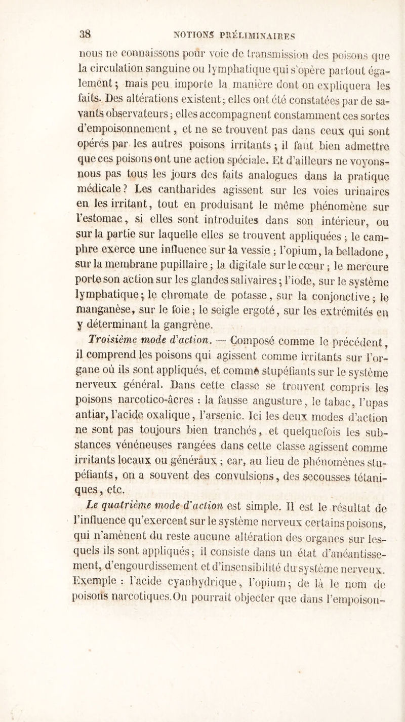 nous ne connaissons pour voie de transmission des poisons que la circulation sanguine ou lymphatique qui s’opère partout éga- lement; mais peu importe la manière dont on expliquera les faits. Des altérations existent; elles ont été constatées par de sa- vants observateurs ; elles accompagnent constamment ces sortes d’empoisonnement, et ne se trouvent pas dans ceux qui sont opérés par les autres poisons irritants ; il faut bien admettre que ces poisons ont une action spéciale. Et d’ailleurs ne voyons- nous pas tous les jours des faits analogues dans la pratique médicale ? Les cantharides agissent sur les voies urinaires en les irritant, tout en produisant le meme phénomène sur l estomac, si elles sont introduites dans son intérieur, ou sur la partie sur laquelle elles se trouvent appliquées ; le cam- phre exerce une influence sur la vessie ; l’opium, la belladone, sur la membrane pupillaire ; la digitale sur le cœur; le mercure porte son action sur les glandes salivaires ; l’iode, sur le système lymphatique ; le chromate de potasse, sur la conjonctive ; le manganèse, sur le foie ; le seigle ergoté, sur les extrémités en y déterminant la gangrène. Troisième mode d'action. — Composé comme le précédent, il comprend les poisons qui agissent comme irritants sur l’or- gane où ils sont appliqués, et comme stupéfiants sur le système nerveux général. Dans cette classe se trouvent compris les poisons narcotico-âcres : la fausse angusture, le tabac, Pu pas antiar, l’acide oxalique, l’arsenic. Ici les deux modes d’action ne sont pas toujours bien tranchés, et quelquefois les sub- stances vénéneuses rangées dans cette classe agissent comme irritants locaux ou généraux ; car, au lieu de phénomènes stu- péfiants, on a souvent des convulsions, des secousses tétani- ques , etc. Le quatrième mode d’action est simple. Il est le résultat de l’influence qu’exercent sur le système nerveux certains poisons, qui n’amènent du reste aucune altération des organes sur les- quels ils sont appliqués ; il consiste dans un état d’anéantisse- ment, d engourdissement et d’insensibilité du système nerveux. Exemple : l’acide cyanhydrique, l’opium; de là le nom de poisons narcotiques.On pourrait objecter que dans l’empoison-