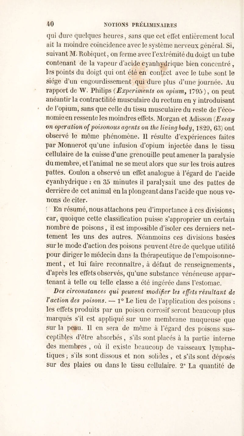 qui dure quelques heures, sans que cet effet entièrement local ait la moindre coïncidence avec le système nerveux général. Si, suivant M. Robiquet, on ferme avec l’extrémité du doigt un tube contenant de la vapeur d’acide cyanhydrique bien concentré, les points du doigt qui ont été en contact avec le tube sont le siège d’un engourdissement qui dure plus d’une journée. Au rapport de W. Philips (Experiments on opium, 1795), on peut anéantir la contractilité musculaire du rectum en y introduisant de l’opium, sans que celle du tissu musculaire du reste de l’éco- nomie en ressente les moindres effets. Morgan et Adisson (Essay on operation of poisonous agents on the living body, 1829, 63) ont observé le môme phénomène. Il résulte d’expériences faites par Monnerot qu’une infusion d’opium injectée dans le tissu cellulaire de la cuisse d’une grenouille peut amener la paralysie du membre, et l’animal ne se meut alors que sur les trois autres pattes. Coulon a observé un effet analogue à l’égard de l’acide cyanhydrique : en 35 minutes il paralysait une des pattes de derrière de cet animal en la plongeant dans l’acide que nous ve- nons de citer. En résumé, nous attachons peu d’importance à ces divisions; car, quoique cette classification puisse s’approprier un certain nombre de poisons, il est impossible d’isoler ces derniers net- tement les uns des autres. Néanmoins ces divisions basées sur le mode d’action des poisons peuvent être de quelque utilité pour diriger le médecin dans la thérapeutique de l’empoisonne- ment, et lui faire reconnaître, à défaut de renseignements, d’après les effets observés, qu’une substance vénéneuse appar- tenant à telle ou telle classe a été ingérée dans l’estomac. Des circonstances qui peuvent modifier les effets résultant de l'action des poisons. — 1° Le lieu de l’application des poisons : les effets produits par un poison corrosif seront beaucoup plus marqués s’il est appliqué sur une membrane muqueuse que sur la peau. Il en sera de même à l’égard des poisons sus- ceptibles d’être absorbés, s’ils sont placés à la partie interne des membres , où il existe beaucoup de vaisseaux lympha- tiques ; s’ils sont dissous et non solides , et s’ils sont déposés sur des plaies ou dans le tissu cellulaire. 2° La quantité de