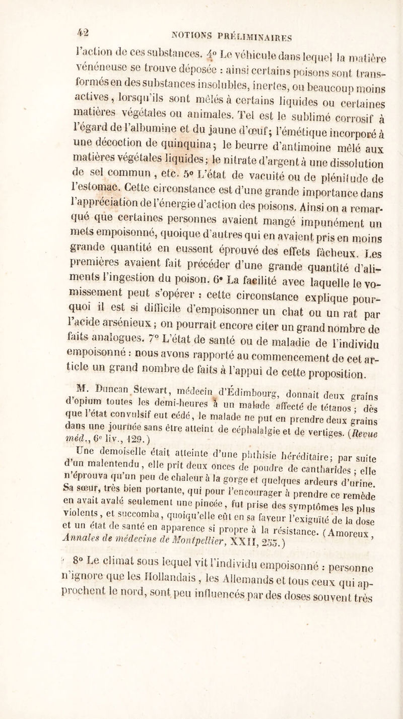 l’action de ce* substances. 4» Le véhicule dans lequel la matière vénéneuse se trouve déposée : ainsi certains poisons sont trans- formés en des substances insolubles, inertes, ou beaucoup moins actives, lorsqu’ils sont mêlés à certains liquides ou certaines matières végétales ou animales. Tel est le sublimé corrosif à 1 égaid de 1 albumine et du jaune d’œuf; l’émétique incorporé à une décoction de quinquina; le beurre d’antimoine mêlé aux matières végétales liquides; le nitrate d’argent à une dissolution de sel commun , etc. 5» L’état de vacuité ou de plénitude de 1 estomac. Cette circonstance est d’une grande importance dans l’appréciation de l’énergie d’action des poisons. Ainsi on a remar- qué que certaines personnes avaient mangé impunément un mets empoisonné, quoique d’autres qui en avaient pris en moins grande quantité en eussent éprouvé des effets fâcheux I es premières avaient fait précéder d’une grande quantité d’ali- ments 1 ingestion du poison. 6* La facilité avec laquelle le vo- missement peut s’opérer : cette circonstance explique pour- quoi il est si difficile d’empoisonner un chat ou un rat par l’acide arsénieux ; on pourrait encore citer un grand nombre de faits analogues. 7» L’état de santé ou de maladie de l’individu empoisonné : nous avons rapporté au commencement de cet ar- ticle un grand nombre de faits à l’appui de cette proposition. M. Dtincan.Stewart, médecin d’Edimbourg, donnait deux grains d opium toutes les demi-heures l un malade afTecté de tétait dès que. état convulsif eut cédé, le malade ne put en prendre deux grains être aUeint de Céphalalgieel de Wfiw- {Reme Une demoiselle était atteinte d’une phthisie héréditaire; par suite d un malentendu , elle prit deux onces de poudre de cantharides • elle n éprouva qu un peu de chaleur à la gorge et quelques ardeurs d’urine Sa sœur, très bien portante, qui pour l’encourager à prendre ce remède en avait avale seulement une pincée, fut prise des symptômes les plus violents et succomba, quoiqu’elle eût en sa faveur l’exiguïté de la dose et un état de saute en apparence si propre à la résistance. (Amoreux Annales de médecins de Montpellier, XXII, 235 ) ’ 8° c^ma^ sons lequel vit l’individu empoisonné : personne n ignore que les Hollandais, les Allemands et tous ceux qui ap- prochent le nord, sont peu influencés par des doses souvent très