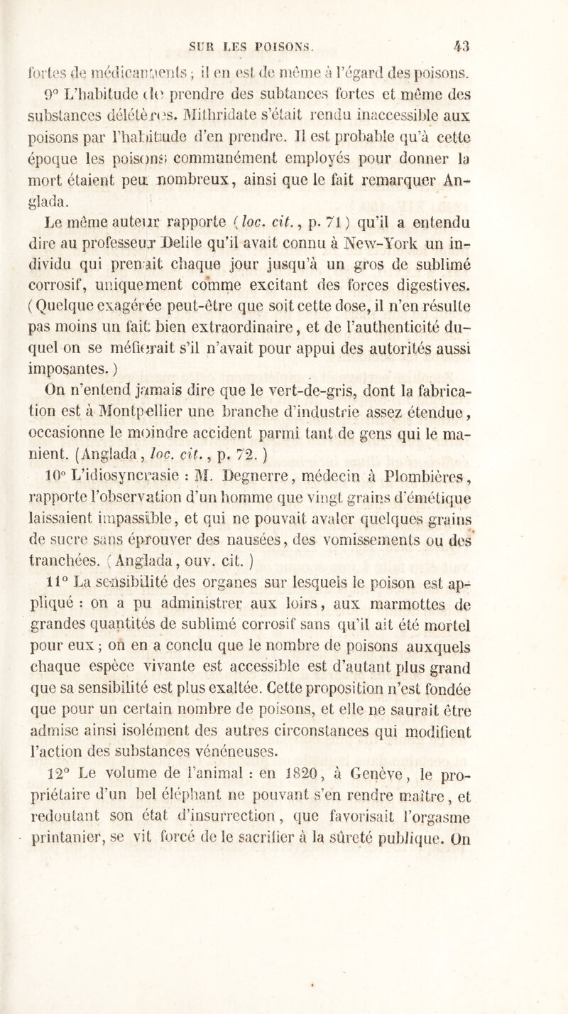 9° L'habitude de prendre des subtances fortes et meme des substances délétères* Mithridate s’était rendu inaccessible aux poisons par l’habitiude d’en prendre. Il est probable qu’à cette époque les poisons communément employés pour donner la mort étaient peu. nombreux, ainsi que le fait remarquer An- glada. Le meme auteur rapporte ( loc. cit., p. 71 ) qu’il a entendu dire au professeur IMile qu’il avait connu à New-York un in- dividu qui pren ait chaque jour jusqu’à un gros de sublimé corrosif, uniquement comme excitant des forces digestives. ( Quelque exagérée peut-être que soit cette dose, il n’en résulte pas moins un fait bien extraordinaire, et de l’authenticité du- quel on se méfierait s’il n’avait pour appui des autorités aussi imposantes. ) On n’entend jamais dire que le vert-de-gris, dont la fabrica- tion est à Montpellier une branche d’industrie assez étendue, occasionne le moindre accident parmi tant de gens qui le ma- nient. (Anglada, loc. cit., p. 72. ) 10° L’idiosyncrasie : M. JOegnerre, médecin à Plombières, rapporte l’observation d’un homme que vingt grains d’émétique laissaient impassible, et qui ne pouvait avaler quelques grains de sucre sans éprouver des nausées, des vomissements ou des' tranchées. (Anglada, ouv. cit. ) 11° La sensibilité des organes sur lesquels le poison est ap- pliqué : on a pu administrer aux loirs, aux marmottes de grandes quantités de sublimé corrosif sans qu’il ait été mortel pour eux ; on en a conclu que le nombre de poisons auxquels chaque espèce vivante est accessible est d’autant plus grand que sa sensibilité est plus exaltée. Cette proposition n’est fondée que pour un certain nombre de poisons, et elle ne saurait être admise ainsi isolément des autres circonstances qui modifient l’action des substances vénéneuses. 12° Le volume de l’animal : en 1820, à Genève, le pro- priétaire d’un bel éléphant ne pouvant s’en rendre maître, et redoutant son état d’insurrection, que favorisait l’orgasme printanier, se vit forcé de le sacrifier à la sûreté publique. On