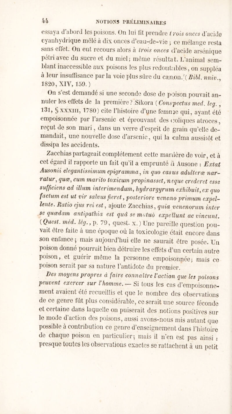 essaya d’abord les poisons. On lui fit prendre t rois onces d’acide cyanhydrique mole a dix onces d’eau-de-vie ; ce mélange resta sans effet. On eut recours alors a trois onces d’acide arsénique pétri avec du sucre et du miel; meme résultat. L’animal sem- blant inaccessible aux poisons les plus redoutables, on suppléa à leur insuffisance par la voie plus sûre du canon.*( Bibl. nniv , 1820, XIY, 159.) On s’est demandé si une seconde dose de poison pouvait an- nuler les effets de la première ? Sikora ( Conspectus mcd. leg. , l3î, §xxxm, 1780) cite l’histoire d’une femn^e qui, ayant été empoisonnée par l’arsenic et éprouvant des coliques atroces, reçut de son mari, dans un verre d’esprit de grain qu’elle de- mandait, une nouvelle dose d’arsenic, qui la calma aussitôt et dissipa les accidents. Zacchias partageait complètement cette manière de voir, et à cet égard il rapporte un fait qu’il a emprunté a Ausone : Extat Ansonii elegantissimum epigramma, in quo cas us adultères nar- rât ur, quœ, cum marito toxicum propinasset, neque crederet esse sufficiens ad ilium interimendum, hydrargyrum exhibait, ex quo factum est ut vir salvus fieret, posteriore veneno primum expel- lente. Ratio ejus rei est, ajoute Zacchias, quia venenorum inter sequœdam antipathia est quâ se mutuo expellunt ac vincunt. (Quest. méd. lèg.y p. 79, quest. x.) Une pareille question pou- vait être faite à une époque où la toxicologie était encore dans son enfance ; mais aujourd’hui elle ne saurait être posée. Un poison donné pourrait bien détruire les effets d’un certain autre poison, et guérir meme la personne empoisonnée; mais ce poison serait par sa nature 1 antidote du premier. Des moyens propres à faire connaître Vaction que les poisons peuvent exercer sur l'homme. — Si tous les cas d’empoisonne- ment avaient été recueillis et que le nombre des observations de ce genre tût plus considérable, ce serait une source féconde et certaine dans laquelle on puiserait des notions positives sur le mode d action des poisons, aussi avons-nous mis autant que possible à contribution ce genre d’enseignement dans l’histoire de chaque poison en particulier; mais il n’en est pas ainsi .* presque toutes les observations exactes se rattachent à un petit