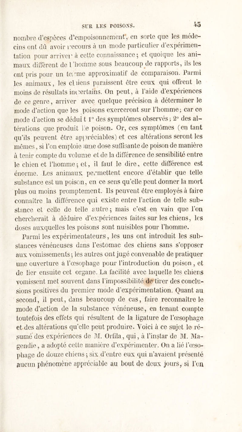 nombre d’espèces d’empoisonnement', en sorte que les méde- cins ont du avoir recours à un mode particulier d’expérimen- tation pour arriver à cette connaissance 5 et quoique les ani- maux diffèrent de 1 homme sous beaucoup de rapports, ils les ont pris pour un terme approximatif de comparaison. Parmi les animaux, les chiens paraissent être ceux qui offrent le moins de résultats incertains. On peut, à l’aide d’expériences de ce genre, arriver avec quelque précision à déterminer le mode d’action que les poisons exerceront sur l’homme; car ce mode d’action se dédui 11° des symptômes observés ; 2° des al- térations que produit lie poison. Or, ces symptômes (en tant qu’ils peuvent être appréciables) et ces altérations seront les mômes, si l’on emploie ;urre dose suffisante de poison de manière à tenir compte du volume et de la différence de sensibilité entre le chien et l’homme; et, il faut le dire, cette différence est énorme. Les animaux permettent encore d’établir que telle substance est un poison, en ce sens qu’elle peut donner la mort plus ou moins promptement. ïls peuvent être employés à faire connaître la différence qui existe entre l’action de telle sub- stance et celle de telle autre ; mais c’est en vain que l’on chercherait à déduire d’expériences faites sur les chiens, les doses auxquelles les poisons sont nuisibles pour l’homme. Parmi les expérimentateurs, les uns ont introduit les sub- stances vénéneuses dans l’estomac des chiens sans s’opposer aux vomissements ; les autres ont jugé convenable de pratiquer une ouverture à l’œsophage pour l’introduction du poison , et de lier ensuite cet organe. La facilité avec laquelle les chiens vomissent met souvent dans l’impossibilité de3tirer des conclu- sions positives du premier mode d’expérimentation. Quant au second, il peut, dans beaucoup de cas, faire reconnaître le mode d’action de la substance vénéneuse, en tenant compte toutefois des effets qui résultent de la ligature de l’œsophage et des altérations qu’elle peut produire. Voici à ce sujet le ré- sumé des expériences de M. Orfila, qui, à l’instar de M. Ma- gendie, a adopté cette manière d’expérimenter. On a lié l’œso- phage de douze chiens ; six d’entre eux qui 11’avaient présenté aucun phénomène appréciable au bout de deux jours, si l’on