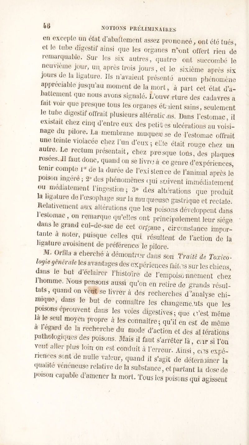 en excepte un état d’abattement assez prononcé, ont été tués, et le tube digestif ainsi que les organes n\,nt offert rien de remarquable. Sur les six autres, quatre ont succombé le neuvième jour, un après trois jours, et le sixième après six jours de la ligature. Ils n avaient présenté aucun phénomène appréciable jusqu’au moment de la mort, à part cet état d’a- battement que nous avons signalé. L’ouw rture des cadavres a lait voir que presque tous les organes étaient sains, seulement le tube digestif offrait plusieurs altérations. Dans l’estomac, il existait chez cinq d’entre eux des petites ulcérations au voisi- nage ou pilore. La membrane muqueuse de l’estomac offrait une teinte violacée chez l’un d'eux ; eide était rouge chez un autre. Le rectum présentait, chez presque tous, des plaques rosees. Il faut donc, quand on se livre à ce genre d’expériences, tenir compte 1» de la durée de l’exi stenee de l’animal après le poison ingéré ; 2» des phénomènes qui suivent immédiatement ou mediatement l’ingestion; 3» des altérations que produit a ibature de 1 œsophage sur la muqueuse gastrique et rectale. Relativement aux altérations que les poisons développent dans es o.nac, on remarque qu’elles ont principalement leur siège dans le grand cul-de-sac de cet Organe, circonstance impor- tante a noter, puisque celles qui résultent de l’action de la ligature avoisinent de préférence, le pilore. M. Orffla a cherché à démontrer dans son Traité de Toxico- logie générale les avantages des expériences faites sur les chiens, ans le but d éciairer 1 histoire de l'empoiso nnement chez homme. Nous pensons aussi qu’on en retire de grands résul- tats, quand on veut se livrer à des recherches d ’analyse chi- mique, dans le but de connaître les changements que les poisons éprouvent dans les voies digestives; que c’est même a e seu moyen propre à les connaître; qu’il en est de même a egard de la recherche du mode d’action et des al térations pathologiques des poisons. Mais il faut s’arrêter là, ci ir si l’on veut aller plus loin on est conduit à l’erreur. Ainsi , ces expé- riences sont de nulle valeur, quand il s’agit de déterminer la qualité venimeuse relative de la substance, et partant la dose de poison capable d’amener la mort. Tous les poisons qui agissent