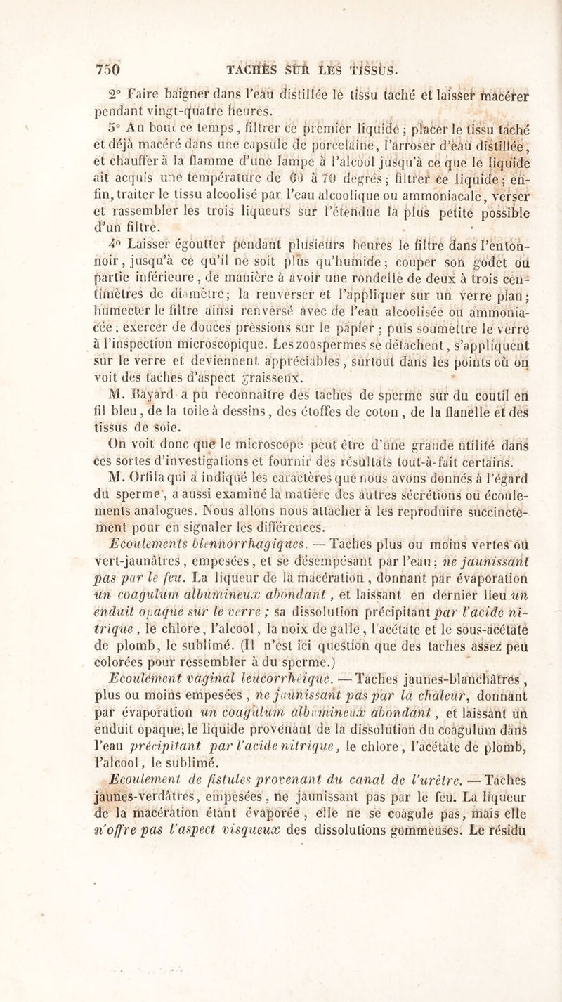 2° Faire baigner dans l’eau distillée le tissu taché et laisser macérer pendant vingt-quatre heures. 5° Au boiu ce temps, filtrer ce premier liquide ; placer le tissu taché et déjà macéré dans une capsule de porcelaine, l’arroser d’eau distillée, et chauffera la flamme d’une lampe à l’alcool jusqu’à ce que le liquide ait acquis une température de Oii à 70 degrés ; filtrer ce liquide ; en- fin, traiter le tissu alcoolisé par l’eau alcoolique ou ammoniacale, verser et rassembler les trois liqueurs sur l’étendue la plus petite possible d’un filtre. 4° Laisser égoutter pendant plusieurs heures le filtre dans l’enton- noir, jusqu’à ce qu’il ne soit plus qu’humide; couper son godet ou partie inférieure, de manière à avoir une rondelle de deux à trois cen- timètres de diamètre; la renverser et l’appliquer sur un verre plan; humecter le filtre ainsi renversé avec de l’eau alcoolisée ou ammonia- cée ; exercer de douces pressions sur le papier ; puis soumettre Je verre à l’inspection microscopique. Les zoospermes se détachent, s’appliquent sur le verre et deviennent appréciables, surtout dans les points où on voit des taches d’aspect graisseux. M. Bayard a pu reconnaître des taches de sperme sur du coutil en fi! bleu, de la toile à dessins, des étoffes de coton , de la flanelle et des tissus de soie. On voit donc que le microscope peut être d’une grande utilité dans ces sortes d’investigations et fournir des résultats toul-à-fait certains. M. Orfilaqiii a indiqué les caractères que nous avons donnés à l’égard du sperme , a aussi examiné la matière des autres sécrétions ou écoule- ments analogues. Nous allons nous attacher à les reproduire succincte- ment pour en signaler les différences. Ecoulements bknhorrhagiques. —Taches plus ou moins vertes ou vert-jaunâtres, empesées, et se désempésant par l’eau; ne jaunissant pas par le feu. La liqueur de la macération , donnant par évaporation un coagulum albumineux abondant, et laissant en dernier lieu un enduit opaque sur le verre ; sa dissolution précipitant par l’acide ni- trique , le chlore, l’alcool, la noix de galle, 1 acétate et le sous-acétate de plomb, le sublimé. (Il n’est ici question que des taches assez peu colorées pour ressembler à du sperme.) Ecoulement vaginal leûcorrhéique. •—Taches jaunes-blanchâtres , plus ou moins empesées, ne jaunissant pas par la chaleur, donnant par évaporation un coagulum albumineux abondant, et laissant un enduit opaque; le liquide provenant de la dissolution du coagulum dans l’eau précipitant par Vacide nitrique, le chlore, l’acétate de plomb, l’alcool, le sublimé. Ecoulement de fistules provenant du canal de l’urètre. — Taches jaunes-verdâtres, empesées , ne jaunissant pas par le feu. La liqueur de la macération étant évaporée, elle ne se coagule pas, mais elle n’offre pas l’aspect visqueux des dissolutions gommeuses. Le résidu