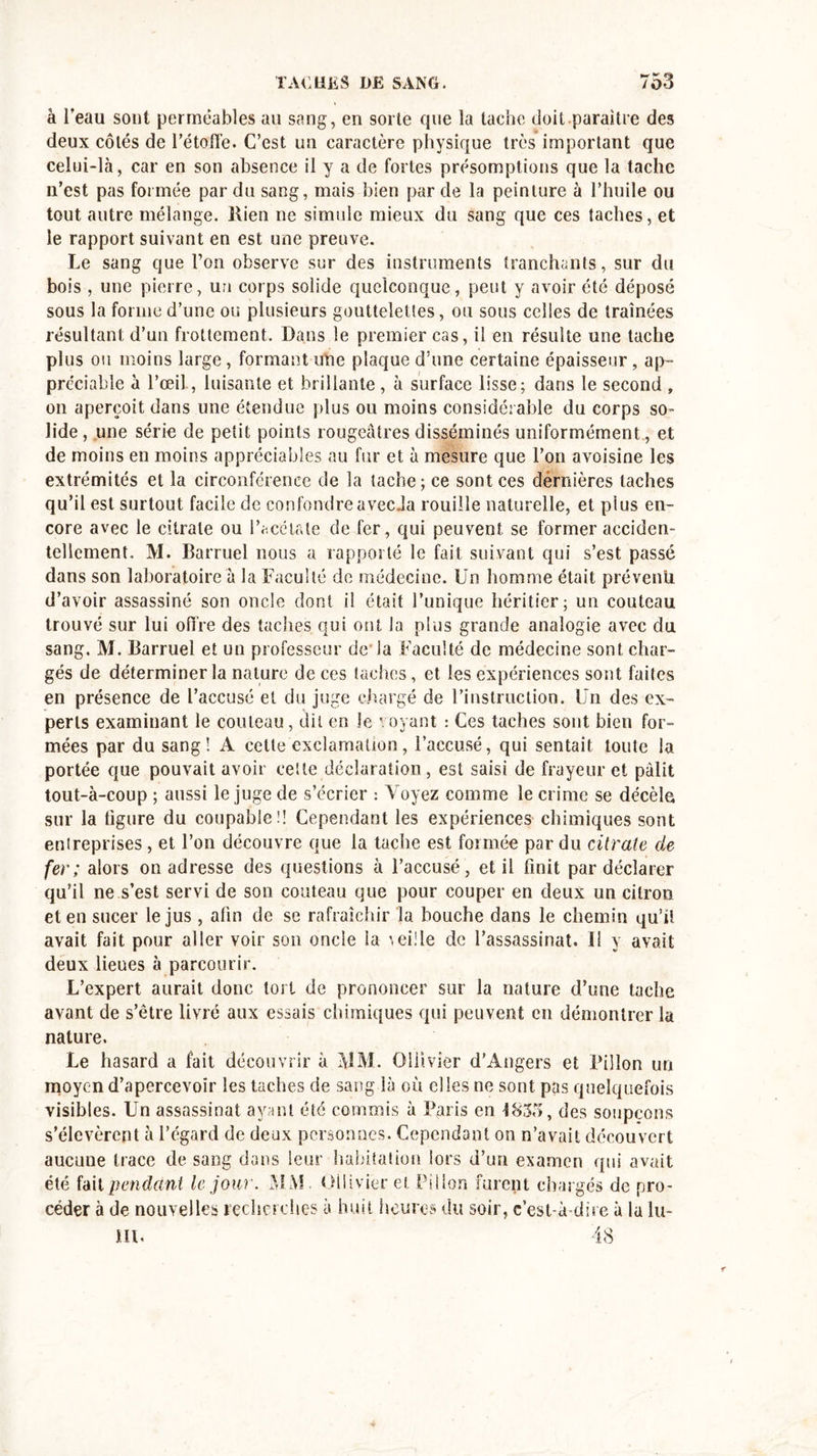 •*' «*3» à l’eau sont perméables au sang, en sorte que la tache doit paraître des deux côtés de l’étoffe. C’est un caractère physique très important que celui-là, car en son absence il y a de fortes présomptions que la tache n’est pas formée par du sang, mais bien par de la peinture à l’huile ou tout autre mélange. Rien ne simule mieux du sang que ces taches, et le rapport suivant en est une preuve. Le sang que l’on observe sur des instruments tranchants, sur du bois, une pierre, un corps solide quelconque, peut y avoir été déposé sous la forme d’une ou plusieurs gouttelettes, ou sous celles de traînées résultant d’un frottement. Dans le premier cas, il en résulte une tache plus ou moins large, formant une plaque d’une certaine épaisseur, ap- préciable à l’œil, luisante et brillante, à surface lisse; dans le second , on aperçoit dans une étendue plus ou moins considérable du corps so- lide, une série de petit points rougeâtres disséminés uniformément , et de moins en moins appréciables au fur et à mesure que l’on avoisine les extrémités et la circonférence de la tache; ce sont ces dernières taches qu’il est surtout facile de confondreavecJa rouille naturelle, et plus en- core avec le citrate ou l’acétate de fer, qui peuvent se former acciden- tellement. M. Barruel nous a rapporté le fait suivant qui s’est passé dans son laboratoire à la Faculté de médecine. Un homme était prévenir d’avoir assassiné son oncle dont il était l’unique héritier; un couteau trouvé sur lui offre des taches qui ont la plus grande analogie avec du sang. M. Barruel et un professeur de la Faculté de médecine sont char- gés de déterminer la nature de ces taches, et les expériences sont faites en présence de l’accusé et du juge chargé de l’instruction. Un des ex- perts examinant le couteau, dit en le voyant : Ces taches sont bien for- mées par du sang! A cette exclamation, l’accusé, qui sentait toute la portée que pouvait avoir celte déclaration, est saisi de frayeur et pâlit tout-à-coup ; aussi le juge de s’écrier : Voyez comme le crime se décèle sur la tigure du coupable!! Cependant les expériences chimiques sont entreprises, et l’on découvre que la tache est formée par du citrate de fer; alors on adresse des questions à l’accusé, et il finit par déclarer qu’il ne s’est servi de son couteau que pour couper en deux un citron et en sucer le jus , afin de se rafraîchir la bouche dans le chemin qu’il avait fait pour aller voir son oncle la vei!le de l’assassinat, il y avait deux lieues à parcourir. L’expert aurait donc tort de prononcer sur la nature d’une tache avant de s’être livré aux essais chimiques qui peuvent en démontrer la nature. Le hasard a fait découvrir à MM. Oiiivier d’Angers et Pilîon un moyen d’apercevoir les taches de sang là où elles ne sont pas quelquefois visibles. Un assassinat ayant été commis à Paris en 1835, des soupçons s’élevèrent à l’égard de deux personnes. Cependant on n’avait découvert aucune trace de sang dans leur habitation lors d’un examen qui avait été fait pendant le jour. MM. Oiiivier et Pilîon furent chargés de pro- céder à de nouvelles recherches à huit heures du soir, c’est-à-dire à la lu- m. 48