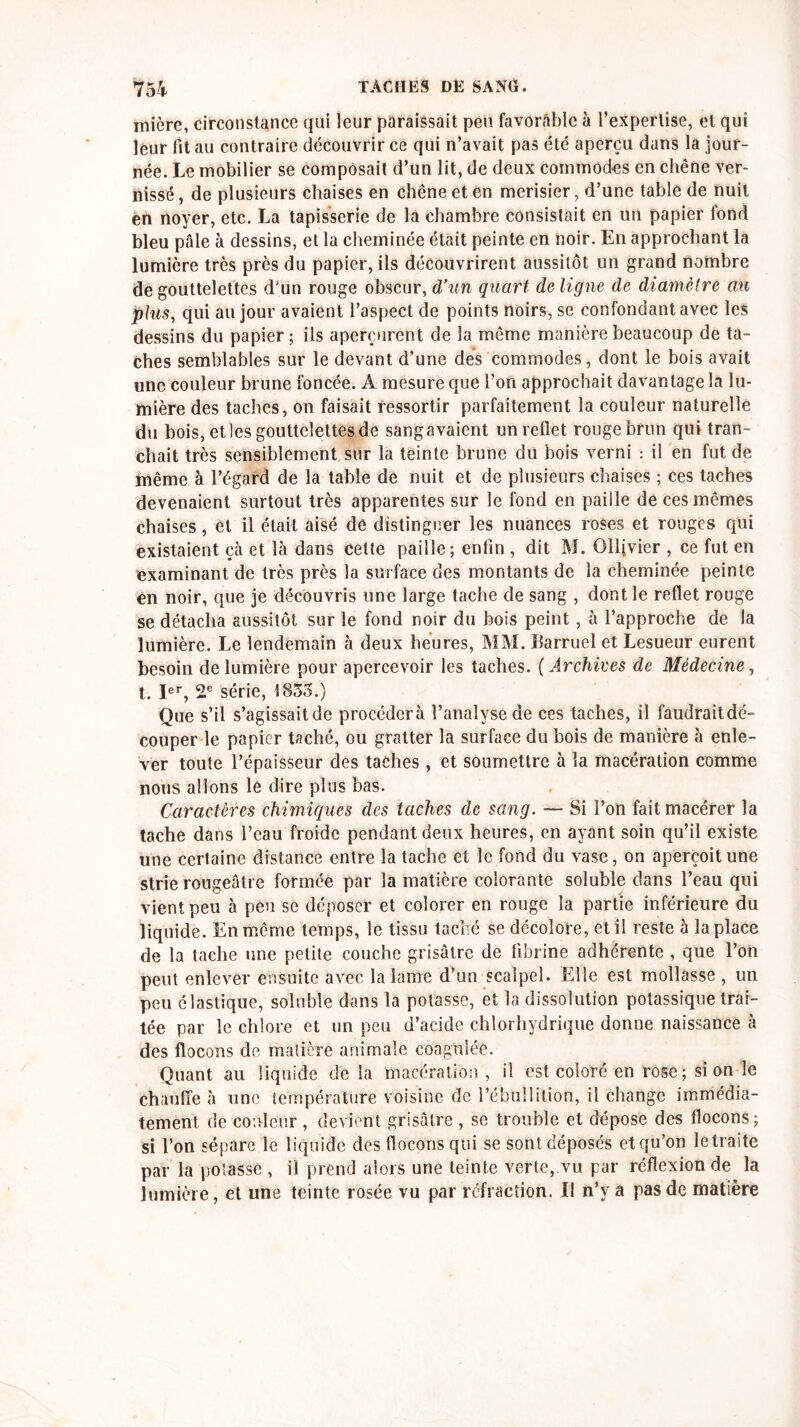 mièrc, circonstance qui leur paraissait peu favorable à l’expertise, et qui leur fit au contraire découvrir ce qui n’avait pas été aperçu dans la jour- née. Le mobilier se composait d’un lit, de deux commodes en chêne ver- nissé , de plusieurs chaises en chêne et en merisier, d’une table de nuit en noyer, etc. La tapisserie de la chambre consistait en un papier fond bleu pâle à dessins, et la cheminée était peinte en noir. En approchant la lumière très près du papier, ils découvrirent aussitôt un grand nombre de gouttelettes dun rouge obscur, d’un quart de ligne de diamètre an plus, qui au jour avaient l’aspect de points noirs, se confondant avec les dessins du papier; ils aperçurent de la même manière beaucoup de ta- ches semblables sur le devant d’une des commodes, dont le bois avait une couleur brune foncée. A mesure que l’on approchait davantage la lu- mière des taches, on faisait ressortir parfaitement la couleur naturelle du bois, et les gouttelettes de sangavaient un reflet rouge brun qui tran- chait très sensiblement sur la teinte brune du bois verni : il en fut de même à l’égard de la table de nuit et de plusieurs chaises ; ces taches devenaient surtout très apparentes sur le fond en paille de ces mêmes chaises, et il était aisé de distinguer les nuances roses et rouges qui existaient çà et là dans cette paille; enfin , dit M. Olljvier , ce fut en examinant de très près la surface des montants de la cheminée peinte en noir, que je découvris une large tache de sang , dont le reflet rouge se détacha aussitôt sur le fond noir du bois peint, à l’approche de la lumière. Le lendemain à deux heures, MM. Earruel et Lesueur eurent besoin de lumière pour apercevoir les taches. ( Archives de Médecine, t. Ier, 2e série, 1833.) Que s’il s’agissait de procédera l’analyse de ces taches, il faudraitdé- couper le papier taché, ou gratter la surface du bois de manière à enle- ver toute l’épaisseur des taches, et soumettre à la macération comme nous allons le dire plus bas. Caractères chimiques des taches de sang. — Si l’on fait macérer la tache dans l’eau froide pendant deux heures, en ayant soin qu’il existe une certaine distance entre la tache et le fond du vase, on aperçoit une strie rougeâtre formée par la matière colorante soluble dans l’eau qui vient peu à peu se déposer et colorer en rouge la partie inférieure du liquide. En même temps, le tissu taché se décolore, et il reste à la place de la tache une petite couche grisâtre de fibrine adhérente , que l’on peut enlever ensuite avec la lame d’un scalpel. Elle est mollasse , un peu élastique, soluble dans la potasse, et la dissolution potassique trai- tée par le chlore et un peu d’acide chlorhydrique donne naissance à des flocons de matière animale coagulée. Quant au liquide delà macération , il est coloré en rose ; si on le chauffe 5 une température voisine de l’ébullition, il change immédia- tement de couleur , devient grisâtre , se trouble et dépose des flocons; si l’on sépare le liquide des flocons qui se sont déposés et qu’on le traite par la potasse , il prend alors une teinte verte, vu par réflexion de la lumière, et une teinte rosée vu par réfraction. U n’y a pas de matière