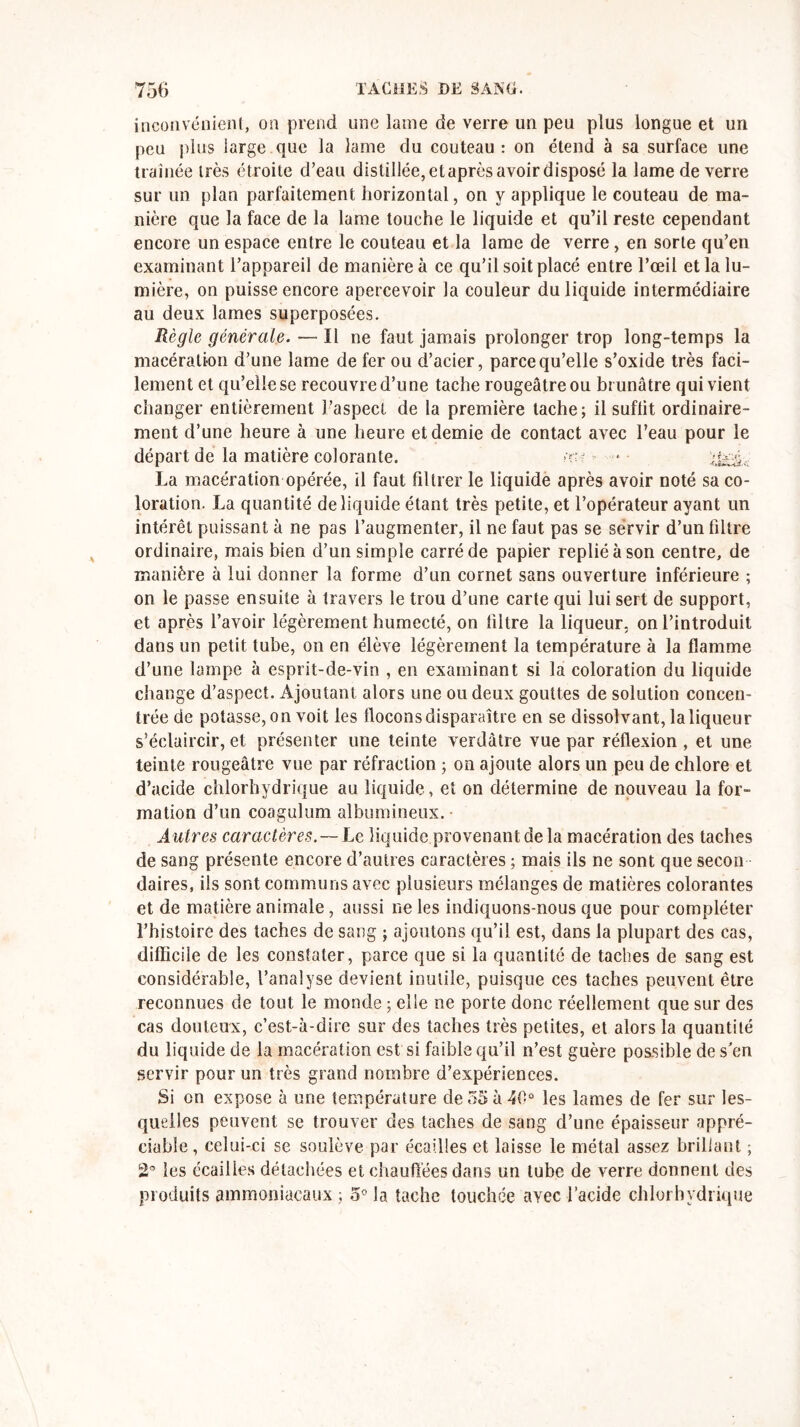 inconvénient, on prend une lame de verre un peu plus longue et un peu plus large que la lame du couteau : on étend à sa surface une traînée très étroite d’eau distillée, etaprès avoir disposé la lame de verre sur un plan parfaitement horizontal, on y applique le couteau de ma- nière que la face de la lame touche le liquide et qu’il reste cependant encore un espace entre le couteau et la lame de verre , en sorte qu’en examinant l’appareil de manière à ce qu’il soit placé entre l’œil et la lu- mière, on puisse encore apercevoir la couleur du liquide intermédiaire au deux lames superposées. Règle générale. — Il ne faut jamais prolonger trop long-temps la macération d’une lame de fer ou d’acier, parce qu’elle s’oxide très faci- lement et qu’elle se recouvre d’une tache rougeâtre ou brunâtre qui vient changer entièrement l’aspect de la première tache; il suffit ordinaire- ment d’une heure à une heure et demie de contact avec l’eau pour le départ de la matière colorante. îüi ••• * La macération opérée, il faut filtrer le liquide après avoir noté sa co- loration. La quantité de liquide étant très petite, et l’opérateur ayant un intérêt puissant à ne pas l’augmenter, il ne faut pas se servir d’un filtre ordinaire, mais bien d’un simple carré de papier replié à son centre, de manière à lui donner la forme d’un cornet sans ouverture inférieure ; on le passe ensuite à travers le trou d’une carte qui lui sert de support, et après l’avoir légèrement humecté, on filtre la liqueur, on l’introduit dans un petit tube, on en élève légèrement la température à la flamme d’une lampe à esprit-de-vin , en examinant si la coloration du liquide change d’aspect. Ajoutant alors une ou deux gouttes de solution concen- trée de potasse, on voit les flocons disparaître en se dissolvant, la liqueur s’éclaircir, et présenter une teinte verdâtre vue par réflexion, et une teinte rougeâtre vue par réfraction ; on ajoute alors un peu de chlore et d’acide chlorhydrique au liquide, et on détermine de nouveau la for- mation d’un coagulum albumineux. Autres caractères. —Le liquide provenant de la macération des taches de sang présente encore d’autres caractères ; mais ils ne sont que secon daires, ils sont communs avec plusieurs mélanges de matières colorantes et de matière animale, aussi ne les indiquons-nous que pour compléter l’histoire des taches de sang ; ajoutons qu’il est, dans la plupart des cas, difficile de les constater, parce que si la quantité de taches de sang est considérable, l’analyse devient inutile, puisque ces taches peuvent être reconnues de tout le monde ; elle ne porte donc réellement que sur des cas douteux, c’est-à-dire sur des taches très petites, et alors la quantité du liquide de la macération est si faible qu’il n’est guère possible de s'en servir pour un très grand nombre d’expériences. Si on expose à une température de 55 à 40° les lames de fer sur les- quelles peuvent se trouver des taches de sang d’une épaisseur appré- ciable, celui-ci se soulève par écailles et laisse le métal assez brillant ; 2° les écailles détachées et chauffées dans un tube de verre donnent des produits ammoniacaux ; 5° la tache touchée avec l’acide chlorhydrique