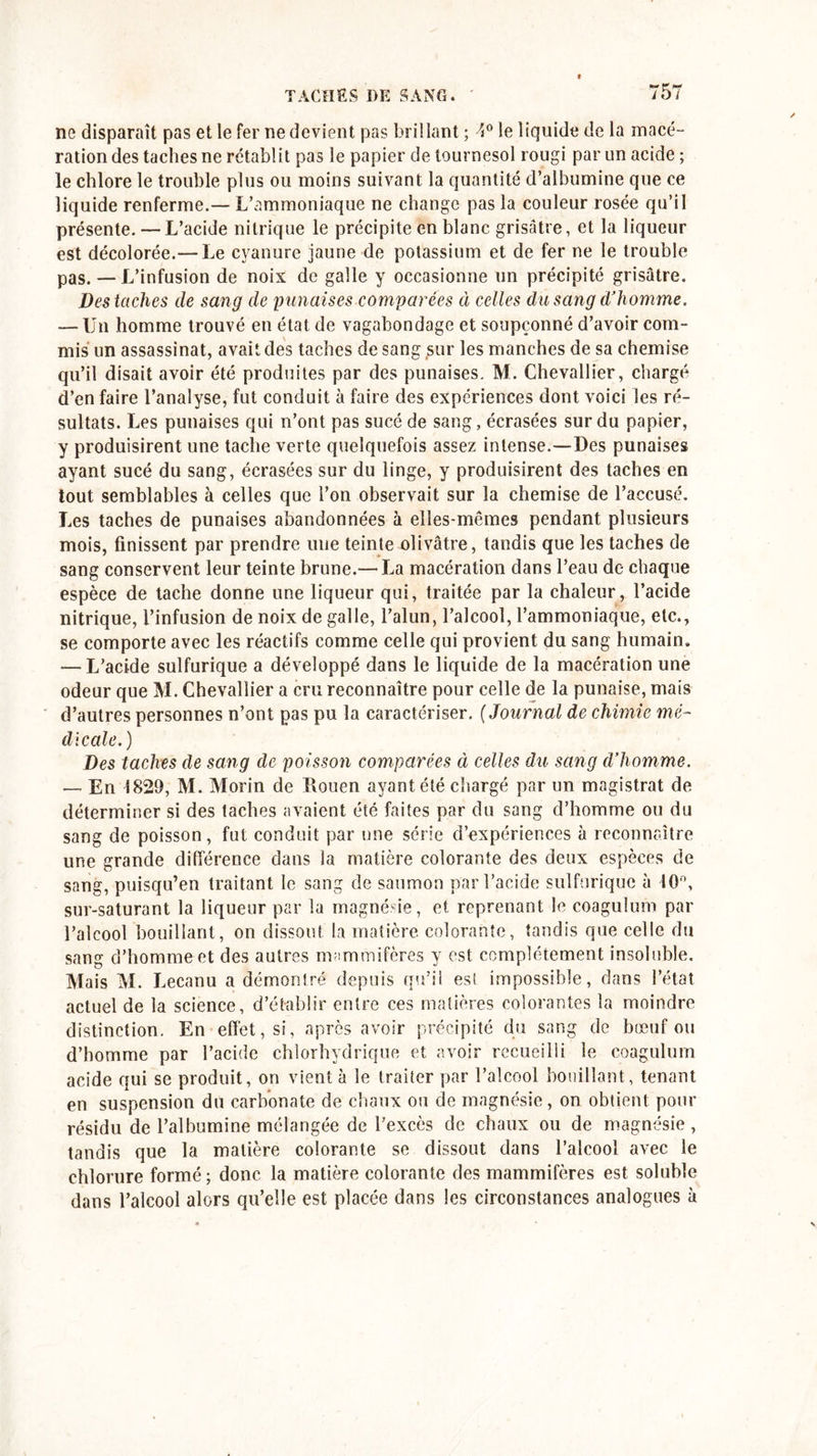 E y* no disparaît pas et le fer ne devient pas brillant ; 4° le liquide de la macé- ration des taches ne rétablit pas le papier de tournesol rougi par un acide ; le chlore le trouble plus ou moins suivant la quantité d’albumine que ce liquide renferme.— L’ammoniaque ne change pas la couleur rosée qu’il présente. — L’acide nitrique le précipite en blanc grisâtre, et la liqueur est décolorée.— Le cyanure jaune de potassium et de fer ne le trouble pas. — L’infusion de noix de galle y occasionne un précipité grisâtre. Des taches de sang de punaises comparées à celles du sang d’homme. — Un homme trouvé en état de vagabondage et soupçonné d’avoir com- mis un assassinat, avait des taches de sang sur les manches de sa chemise qu’il disait avoir été produites par des punaises. M. Chevallier, chargé d’en faire l’analyse, fut conduit à faire des expériences dont voici les ré- sultats. Les punaises qui n’ont pas sucé de sang, écrasées sur du papier, y produisirent une tache verte quelquefois assez intense.—Des punaises ayant sucé du sang, écrasées sur du linge, y produisirent des taches en tout semblables à celles que l’on observait sur la chemise de l’accusé. Les taches de punaises abandonnées à elles-mêmes pendant plusieurs mois, finissent par prendre une teinte olivâtre, tandis que les taches de sang conservent leur teinte brune.— La macération dans l’eau de chaque espèce de tache donne une liqueur qui, traitée par la chaleur, l’acide nitrique, l’infusion de noix de galle, l’alun, l’alcool, l’ammoniaque, etc., se comporte avec les réactifs comme celle qui provient du sang humain. — L’acide sulfurique a développé dans le liquide de la macération une odeur que M. Chevallier a cru reconnaître pour celle de la punaise, mais d’autres personnes n’ont pas pu la caractériser. (Journal de chimie mé- dicale.) Des taches de sang de poisson comparées à celles du sang d’homme. — En 1829, M. Morin de Rouen ayant été chargé par un magistrat de déterminer si des taches avaient été faites par du sang d’homme ou du sang de poisson, fut conduit par une série d’expériences à reconnaître une grande différence dans la matière colorante des deux espèces de sang, puisqu’en traitant le sang de saumon par l’acide sulfurique à 10°, sur-saturant la liqueur par la magnésie, et reprenant le coagulum par l’alcool bouillant, on dissout la matière colorante, tandis que celle du san£ d’homme et des autres mammifères y est complètement insoluble. Mais M. Lecanu a démontré depuis qu’il est impossible, dans l’état actuel de la science, d’établir entre ces matières colorantes la moindre distinction. En effet, si, après avoir précipité du sang de bœuf ou d’homme par l’acide chlorhydrique et avoir recueilli le coagulum acide qui se produit, on vient à le traiter par l’alcool bouillant, tenant en suspension du carbonate de chaux ou de magnésie, on obtient pour résidu de l’albumine mélangée de l’excès de chaux ou de magnésie, tandis que la matière colorante se dissout dans l’alcool avec le chlorure formé; donc la matière colorante des mammifères est soluble dans l’alcool alors qu’elle est placée dans les circonstances analogues à