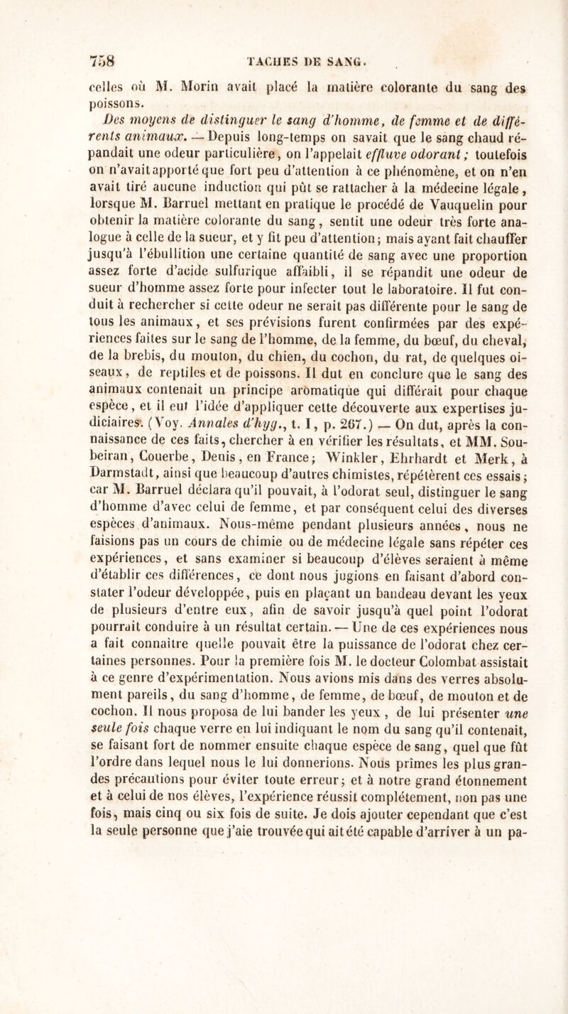 celles où M. Morin avait placé la matière colorante du sang des poissons. Des moyens de distinguer le sang d’homme, de femme et de diffé- rents animaux. — Depuis long-temps on savait que le sang chaud ré- pandait une odeur particulière, on l’appelait effluve odorant ; toutefois on n’avait apporté que fort peu d’attention à ce phénomène, et on n’en avait tiré aucune induction qui pût se rattacher à la médecine légale, lorsque M. Barruel mettant en pratique le procédé de Yauquelin pour obtenir la matière colorante du sang, sentit une odeur très forte ana- logue à celle de la sueur, et y fit peu d’attention ; mais ayant fait chauffer jusqu’à l’ébullition une certaine quantité de sang avec une proportion assez forte d’acide sulfurique affaibli, il se répandit une odeur de sueur d’homme assez forte pour infecter tout le laboratoire. Il fut con- duit à rechercher si cette odeur ne serait pas différente pour le sang de tous les animaux, et ses prévisions furent confirmées par des expé- riences faites sur le sang de l’homme, de la femme, du bœuf, du cheval, de la brebis, du mouton, du chien, du cochon, du rat, de quelques oi- seaux , de reptiles et de poissons. Il dut en conclure que le sang des animaux contenait un principe aromatique qui différait pour chaque espèce, et il eut l’idée d’appliquer cette découverte aux expertises ju- diciaires. (Yoy. Annales d’hygt. I, p. 267.) _ On dut, après la con- naissance de ces faits, chercher à en vérifier les résultats, et MM. Sou- beiran, Couerbe, Denis, en France; Winkler, Ehrhardt et Merk, à Darmstadt, ainsi que beaucoup d’autres chimistes, répétèrent ces essais ; car M. Barruel déclara qu’il pouvait, à l’odorat seul, distinguer le sang d’homme d’avec celui de femme, et par conséquent celui des diverses espèces d’animaux. Nous-même pendant plusieurs années, nous ne faisions pas un cours de chimie ou de médecine légale sans répéter ces expériences, et sans examiner si beaucoup d’élèves seraient à même d’établir ces différences, ce dont nous jugions en faisant d’abord con- stater l’odeur développée, puis en plaçant un bandeau devant les yeux de plusieurs d’entre eux, afin de savoir jusqu’à quel point l’odorat pourrait conduire à un résultat certain. — Une de ces expériences nous a fait connaître quelle pouvait être la puissance de l’odorat chez cer- taines personnes. Pour la première fois M. le docteur Colombat assistait à ce genre d’expérimentation. Nous avions mis dans des verres absolu- ment pareils, du sang d’homme, de femme, de bœuf, de mouton et de cochon. Il nous proposa de lui bander les yeux , de lui présenter une seule fois chaque verre en lui indiquant le nom du sang qu’il contenait, se faisant fort de nommer ensuite chaque espèce de sang, quel que fût l’ordre dans lequel nous le lui donnerions. Nous primes les plus gran- des précautions pour éviter toute erreur; et à notre grand étonnement et à celui de nos élèves, l’expérience réussit complètement, non pas une fois, mais cinq ou six fois de suite. Je dois ajouter cependant que c’est la seule personne que j’aie trouvée qui ai t é té capable d’arriver à un pa-