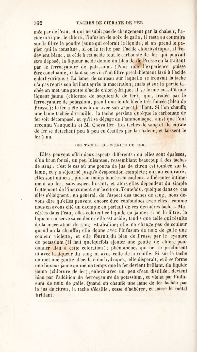 niée par de Peau, et qui ne subit pas de changement par la chaleur, l’a- cide nitrique, le chlore, l’infusion de noix de galle ; il reste au contraire sur le filtre la poudre jaune qui colorait le liquide ; si on prend le pa- pier qui le constitue, si on le traite par l’acide chlorhydrique, il te- devient blanc, et cède à cet acide tout le carbonate de fer qui pouvait être déposé ; la liqueur acide donne du bleu de de Prusse en la traitant par le ferrocyanure de potassium. (Pour que l’expérience puisse être concluante, il faut se servir d’un filtre préalablement lavé à l’acide chlorhydrique.) La lame de couteau sür laquelle se trouvait la tache n’a pas repris son brillant après la macération ; mais si sur la partie ta- chée on met une goutte d’acide chlorhydrique, il se forme aussitôt une liqueur jaune (chlorure de sequioxide de fer), qui, traitée par le ferrocyanure de potassium, prend une teinte bleue très foncée (bleu de Prusse); le fer a été mis à nu avec son aspect brillant. Si I on chauffq une lame tachée de rouille, la tache persiste quoique le carbonate de fer soit décomposé, et qu’il se dégage de l’ammoniaque, ainsi que l’ont reconnu Vauquelin et M. Chevallier. Les taches de sang et de citrate de fer se détachent peu à peu en écailles par la chaleur, et laissent le fera nu. DES TACHES DE CITRATE DE FER, Elles peuvent offrir deux aspects différents : ou elles sont épaisses, d’un brun foncé, un peu luisantes , ressemblant beaucoup à des taches de sang : c’est le cas où une goutte de jus de citron est tombée sur la lame, et y a séjourné jusqu’à évaporation complète; ou , au contraire, elles sont minces, plus ou moins foncées en couleur, adhérentes intime- ment au fer, sans aspect luisant, et alors elles dépendent du simple frottement de l’instrument sur le citron. Toutefois, quoique dans ce cas elles s’éloignent, en général, de l’aspect des taches de sang, nous de- vons dire qu’elles peuvent encore être confondues avec elles, comme nous en avons cité un exemple en parlant de ces dernières taches. Ma- cérées dans l’eau, elles colorent ce liquide en jaune; si on le filtre, la liqueur conserve sa couleur ; elle est acide , tandis que celle qui résulte de la macération du sang est alcaline; elle ne change pas de couleur quand on la chauffe; elle donne avec l’infusum de noix de galle une couleur violette, et elle fournit du bleu de Prusse par le cyanure de potassium ( il faut quelquefois ajouter une goutte de chlore pour donner lieu à cette coloration); phénomènes qui ne se produisent ni avec la liqueur du sang ni avec celle de la rouille. Si sur la tache on met une goutte d’acide chlorhydrique, elle disparaît, et il se forme une liqueur jaune en même temps que le fer devient brillant. Ce liquide jaune (chlorure de fer), enlevé avec un peu d’eau distillée, devient bleu par l’addition de ferrocyanure de potassium, et violet par l’infu- sum de noix de galle. Quand on chauffe une lame de fer tachée par le jus de citron, la tache s’écaille, cesse d’adhérer, et laisse le métal brillant.