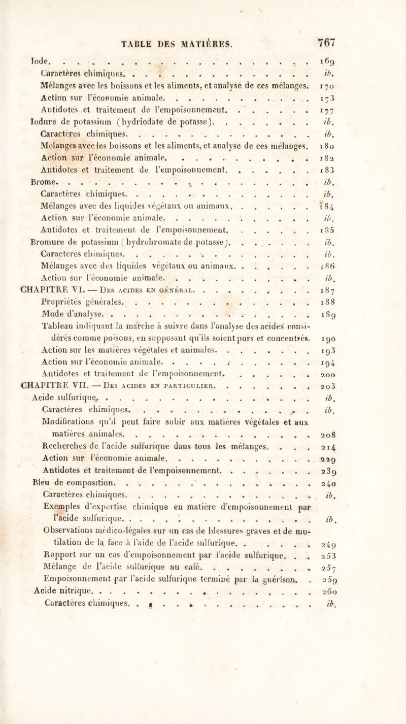 Iode . . Caractères chimiques Mélanges avec les boissons et les aliments, et analyse de ces mélanges. Action sur l’économie animale Antidotes et traitement de l’empoisonnement Iodure de potassium (hydriodate de potasse). Caractères chimiques Mélanges avec les boissons et les aliments, et analyse de ces mélanges. Action sur l’économie animale . Antidotes et traitement de l’empoisonnement Brome Caractères chimiques Mélanges avec des liquides végétaux ou animaux Action sur l’économie animale Antidotes et traitement de l’empoisonnement Bromure de potassium (hydrobromate de potasse) Caractères chimiques Mélanges avec des liquides végétaux ou animaux Action sur l’économie animale CHAPITRE VT. —- Des acides en général Propriétés générales Mode d’analyse Tableau indiquant la marche à suivre dans l’analyse des acides consi- dérés comme poisons, en supposant qu’ils soient purs et concentrés. Action sur les matières végétales et animales Action sur l'économie animale. Antidotes et traitement de l’empoisonnement CHAPITRE VII.—Des acides en particulier Acide sulfurique^ Caractères chimiques. Modifications qu'il peut faire suhir aux matières végétales et aux matières animales Recherches de l’acide sulfurique dans tous les mélanges. Action sur l’économie animale . Antidotes et traitement de l’empoisonnement. ....... Bleu de composition Caractères chimiques Exemples d’expertise chimique eu matière d’empoisonnement par l’acide sulfurique Observations médico-légales sur un cas de blessures graves et de mu- tilation de la face à l’aide de l’acide sulfurique. . . Rapport sur un cas d’empoisonnement par l’acide sulfurique. . Mélange de l’acide sulfurique au café Empoisonnement par l’acide sulfurique terminé par la guérison. Acide nitrique. . Caractères chimiques. . * . . * . 169 ib. 170 173 177 ib. ib. 1 80 182 183 ib. ib. 184 ib. 185 ib. ib. 1 8b ib. 187 188 iS9 190 193 200 2o3 ib. ib. 208 214 229 239 240 ib. ib. 249 253 257 259 260 ib.