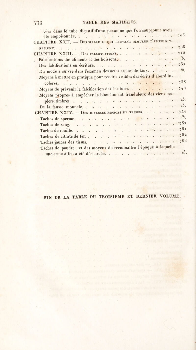 vées dans le tube digestif d’une personne que l’on soupçonne avoir été empoisonnée CHAPITRE XXII. — Des maladies qui peuvent simuler l'empoison- nement CHAPITRE XXIII. — Des falsifications !• • • , Falsifications des aliments et des boissons*. • Des falsifications en écriture * Du mode à suivre dans l’examen des actes argués de faux Moyens à mettre en pratique pour rendre visibles des écrits d abord in- colores Moyens de prévenir la falcification des écritures Moyens propres à empêcher le blanchiment frauduleux des vieux pa- piers timbrés De la fausse monnaie CHAPITRE XXIV. — Des diverses espèces de taches Taches de sperme Taches de sang Taches de rouille Taches de citrate de fer Taches jaunes des tissus Taches de poudre, et des moyens de reconnaître l’époque à laquelle une arme à feu a été déchargée 7o5 708 7i5 ib. 732 ib. 738 740 ib. ib. 747 ib. 752 761 762 763 ib. FIN DE LA TABLE Dü TROISIÈME ET DERNIER VOLUME.