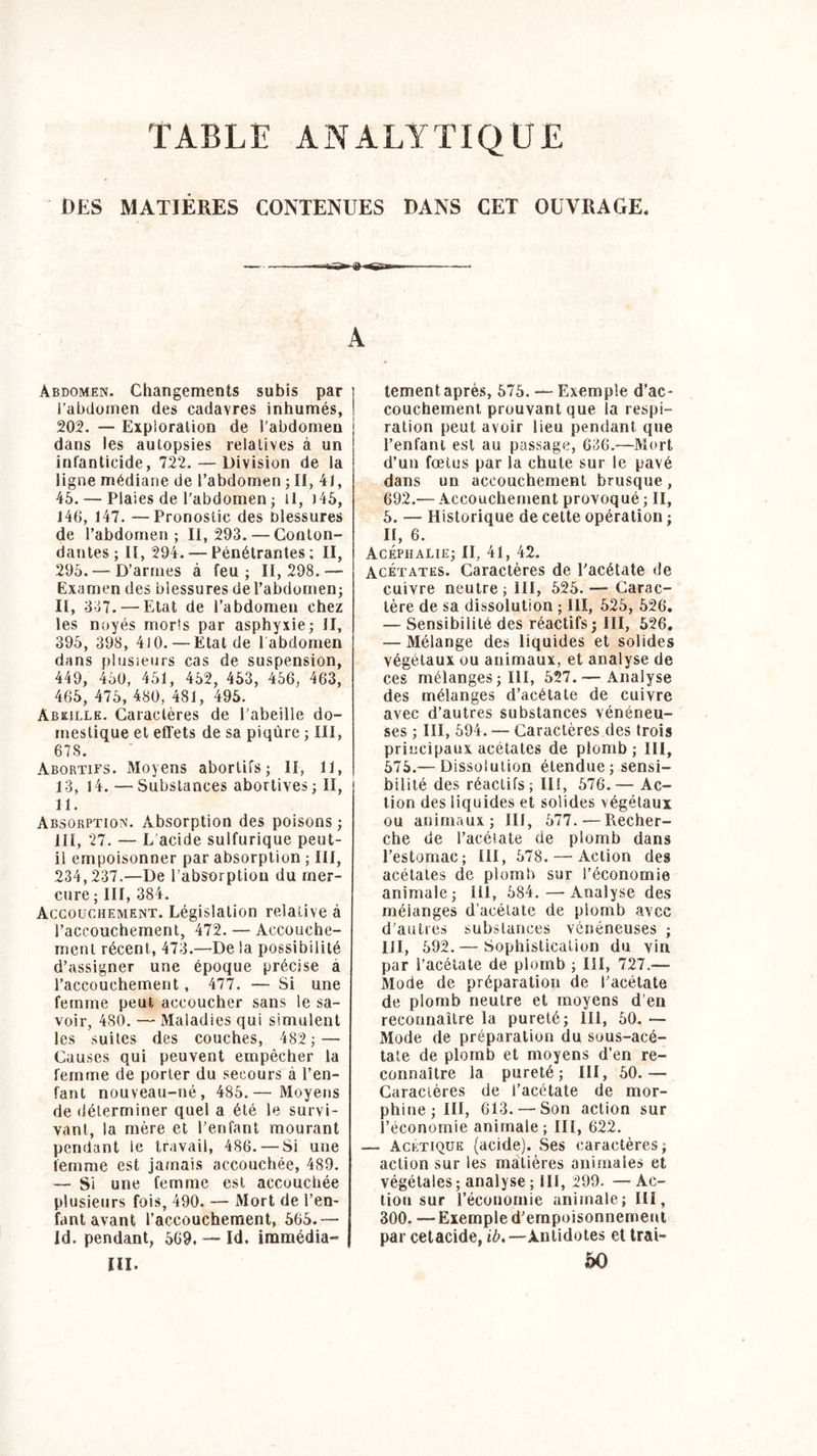 TABLE ANALYTIQUE DES MATIÈRES CONTENUES DANS CET OUVRAGE. A Abdomen. Changements subis par i’abdomen des cadavres inhumés, 202. — Exploration de l’abdomen dans les autopsies relatives à un infanticide, 722. — Division de la ligne médiane de l’abdomen ; II, 41, 45. — Plaies de l’abdomen ; U, )45, 146, 147. —Pronostic des blessures de l’abdomen; 11,293. — Conton- dantes; II, 294. — Pénétrantes; II, 295.—D’armes à feu ; II, 298. — Examen des blessures de l’abdomen; II, 337. — Etat de l’abdomen chez les noyés morls par asphyxie; il, 395, 398, 410.—Etat de 1 abdomen dans plusieurs cas de suspension, 449, 450, 451, 452, 453, 456, 463, 465, 475, 480, 481, 495. Abeille. Caractères de l’abeille do- mestique et effets de sa piqûre ; III, 678. Abortifs. Moyens abortifs; II, 11, 13, 14. — Substances abortives ; II, 11. Absorption. Absorption des poisons ; III, 27. — L acide sulfurique peut- il empoisonner par absorption ; III, 234,237.—De l’absorption du mer- cure ; III, 384. Accouchement. Législation relative à l’accouchement, 472. — Accouche- ment récent, 473.—De la possibilité d’assigner une époque précise à l’accouchement, 477. — Si une femme peut accoucher sans le sa- voir, 480. — Maladies qui simulent les suites des couches, 482; — Causes qui peuvent empêcher la femme de porter du secours à l’en- fant nouveau-né, 485.— Moyens de déterminer quel a été le survi- vant, la mère et l’enfant mourant pendant le travail, 486. — Si une femme est jamais accouchée, 489. — Si une femme est accouchée plusieurs fois, 490. — Mort de l’en- fant avant l’accouchement, 565.— Id. pendant, 569. — Id. iramédia- III. tement après, 575. — Exemple d’ac- couchement prouvant que la respi- ration peut avoir lieu pendant que l’enfant est au passage, 636.—Mort d’un fœtus par la chute sur le pavé dans un accouchement brusque, 692.— Accouchement provoqué ; II, 5. — Historique de celte opération ; II, 6. Acéphalie; II, 41, 42. Acétates. Caractères de l’acétate de cuivre neutre ; III, 525. — Carac- tère de sa dissolution ; III, 525, 526. — Sensibilité des réactifs; III, 526. — Mélange des liquides et solides végétaux ou animaux, et analyse de ces mélanges ; III, 527. — Analyse des mélanges d’acétate de cuivre avec d’autres substances vénéneu- ses ; III, 594. — Caractères des trois principaux acétates de plomb ; III, 575.— Dissolution étendue ; sensi- bilité des réactifs; III, 576.— Ac- tion des liquides et solides végétaux ou animaux; III, 577.—Recher- che de l’acétate de plomb dans l’estomac; III, 578.—Action des acétates de plomb sur l’économie animale; lü, 584.—Analyse des mélanges d’acétate de plomb avec d’autres substances vénéneuses ; III, 592.— Sophistication du vin par l’acétate de plomb ; III, 727.— Mode de préparation de l’acétate de plomb neutre et moyens d’en reconnaître la pureté; 111, 50. — Mode de préparation du sous-acé- tate de plomb et moyens d’en re- connaître la pureté; III, 50.— Caractères de l’acétate de mor- phine; III, 613. — Son action sur l’économie animale; III, 622. — Acétique (acide). Ses caractères; action sur les matières animales et végétales ; analyse ; III, 299. — Ac- tion sur l’économie animale; III, 300. —Exemple d’empoisonnement par cetacide, ib.—Antidotes et trai- 50