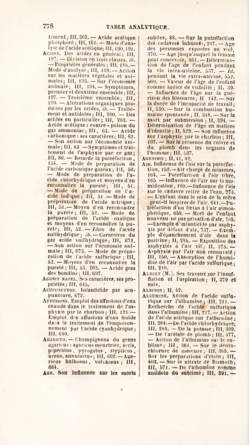 temcnt ; III, 302. •—Acide acétique phosphoré ; 111, 161. — Mode d’ana- lyse de i’acide acétique-, III, 190,191. Acides. Des acides en général; ni, IB7. — Division en trois classes, ib. — Propriétés générales ; III, 188.— Mode d’analyse; III, 189. —Action sur les matières végétales et ani- males; III, 193. —Sur l’économie animale; II!, 194.— Symptômes, premier et deuxième ensemble; III, 197. — Troisième ensemble; 111, 199. —Altérations organiques pro- duites par les acides, ib.— Traite- ment et antidotes ; III, 200. — Des acides en particulier; III, 203. — Acide acétique; contre - poison du gaz ammoniac; III, 63. — Acide carbonique : ses caractères; III, 82. — Son action sur l’économie ani- male; III, 83 — Symptômes et trai- tement de l’asphyxie par ce gaz; III, 86. — Retarde la putréfaction , 154. — Mode de préparation de l’acide carbonique gazeux ; III, 50. — Mode de préparation de l’a- cide chlorhydrique et moyens d’en reconnaître la pureté; III, 61. — Mode de préparation de l’a- cide iod-que; III, 51. —Mode de préparation de l’acide nitrique; III, 51.— Moyen d'en reconnaître la pureté ; III, 52. — Mode de préparation de l’acide oxalique et moyens d’en reconnaître la pu- reté; III, 52.—Idem de l’acide suifhydrique; ^. — Caractères du gaz acide suifhydrique; III, 672. «—Son action sur l’économie ani- male ; III, 673. — Mode de prépa- ration de i’acide sulfurique ; III, 52.—Moyens d'en reconnaître la pureté ; III, 53, 203, — Acide gras des boudins ; III, 697. Aconit napel. Scs caractères, ses pro- priétés; III, 645. Acupuncture. Infanticide par acu- puncture, 672. Affusions. Emploi des affusions d’eau chaude dans le traitement de l’as- phyxie par le charbon; III, 121.— Emploi d<s affusions d’eau froide dans le traitement de l’etnpohon- nernent par l'acide cyanhydrique ; III, 640. Agaricus.— Champignons du genre agaricus : agaricus meurtrier, acris, piperatus, pyrogalus , styplicus , urens, annularius; III, 662.—Aga- ricus bulbosus, vohaceus ; III, 664. Age. Son influence sur les morts subites, 88. — Sur la putréfaction des cadavres inhumés 207. — Age des personnes exposées au viol, 370. —Age jusqu’auquel la femme peut concevoir, 461. —Détermina- tion de l’âge de l’enfant pendant la vie intra-utérine, 537. — ld. pendant la vie extra-utérine, 552, 560. — Valeur de l’âge de l’enfant comme indice de viabilité ; II, 39. — Influence de l’âge sur la gué- rison des blessures; II 142.— Sur la durée de l’incapacité de travail; II, 330.—Sur la combustion hu- maine spontanée ; II, 348. — Sur la mort par submersion ; II, 394. — Détermination de l’âge en matière d’identité ; II, 529. — Son influence sur 1 asphyxie par le charbon; III, 107. — Sur la présence du cuivre et du plomb dans les organes de l'homme ; III, 537. Agenesie ; II, 41, 42. Air. Influence de l’air sur la putréfac- tion, 152.—Air chargé de miasmes, 164. — Putréfaction à l’air libre, 165 —Influence de l’air sur la mo- mification, ISO.—Influence de l’air sur le cadavre retiré de l’eau, 273. — L’enfant dans le sein de la mère peut-il inspirerde l’air, 641.—Pu- tréfaction d’un fœtus à l’air atmos- phérique, 658. — Mort de l’enfant nouveau-né par privation d’air, 705. —Exempled’infanticide par asphy- xie par défaut d’air, 737. — Exem- ple d’épanchement d’air dans la poitrine ; II, 285. — Exposition des asphyxiés à l’air vif; II, 375.— Asphyxie par l’air non renouvelé; III, 150. — Absorption de l’humi- dité de l’air par l’acide sulfurique; III, 210. Albert (M.). Ses travaux sur l’insuf- flation et l’aspiration; II, 379 et suiv. Albinos ; II, 42, Albumine. Action de l’acide sulfu- rique sur l’albumine; III, 211.-— Recherche de l’acide sulfurique dans l’albumine ; III, 217. — Action de l’acide nitrique sur l’albumine; III, 264.—De l’acide Chlorhydrique; III, 284. — De la potasse ; III, 309. — De l’acétate de plomb ; III, 577, — Action de l’albumine sur le su- blimé; III, 361.—Sur le deuto- chiorure de mercure; III, 365. — Sur les préparations d’étain ; JII, 403. — Sur le nitrate de Bismuth; III, 571. — De l’albumine comme antidote du sublimé; III, 391.—