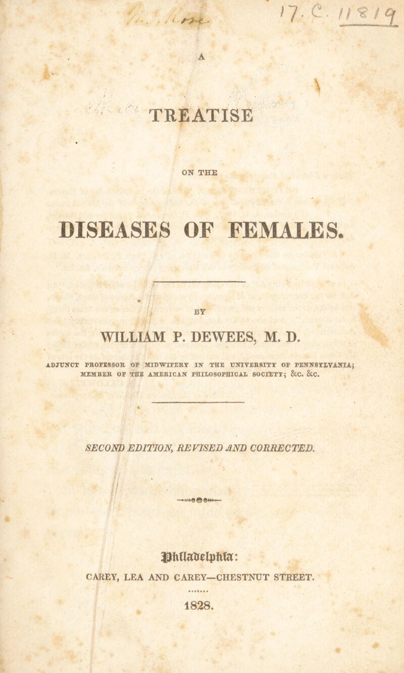 / 7 • 'C • f t/ Of \ .:, - i* TREATISE ON THE DISEASES OF FEMALES. X • . i f WILLIAM P. DEWEES, M. I). ADJUNCT PROFESSOR OF MIDWIFERY IN THE UNIVERSITY OF PENNSYLVANIA; MEMBER OF THE AMERICAN PHILOSOPHICAL SOCIETY; &C. &C. SECOND EDITION\ REVISED AND CORRECTED. SAAti *• ^hUa&etyMa: CAREY, LEA AND CAREY—CHESTNUT STREET. 1828.