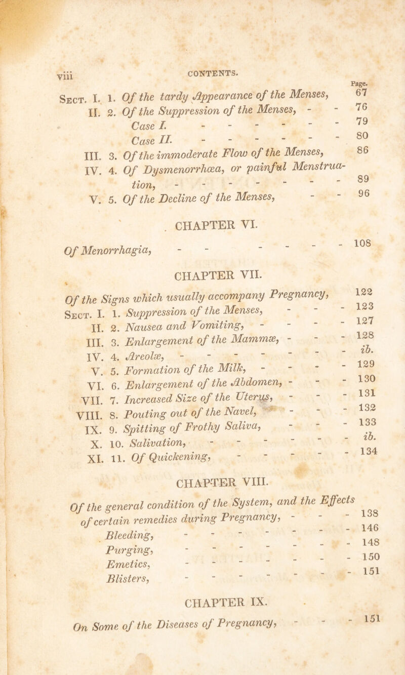 Till Sect. I. IL III. IV. V. X. Of the tardy Appearance of the Menses, 2. Of the Suppression of the Menses, - Case I. - Case IL 3. Of the immoderate Flow of the Menses, 4. Of Dysmenorrhoea, or painful Menstrua- tion, - 5. Of the Beeline of the Menses, Page. 67 76 79 80 86 89 96 CHAPTER VI. Of Menorrhagia, CHAPTER VII. of the Signs which usually accompany Pregnancy, Sect. I. 1. Suppression of the Menses, IL 2. Nausea and I omiting, HI. 3. Enlargement of the Mammse, - IV. 4. Areolae, - V. 5. Formation of the Milk, VI. 6. Enlargement of the Abdomen, - VII. 7. Increased Size of the Uterus, VIII. 8. Pouting out of the Navel, IX. 9. Spitting of Frothy Saliva, X. 10. Salivation, - XL 11. Of Quickening, - 108 122 - 123 - 127 - 128 ib. - 129 - 130 - 131 - 132 - 133 ib. - 134 CHAPTER VIII. Of the general condition of the System, and the Effects of certain remedies during Pregnancy, Bleeding, Purging, Emetics, Blisters, 138 146 148 150 151 CHAPTER IX. On Some of the Diseases of Pregnancy, 151