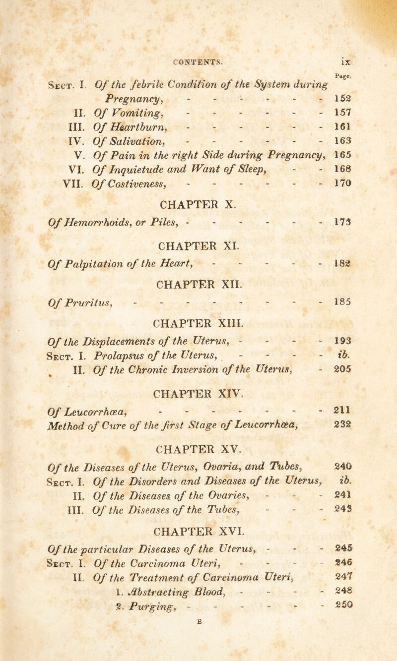 „ , Cage* Sect. I Of the febrile Condition of the System during Pj'egnancy, - - - - - - 152 II. Of Vomiting, - - - - - - 157 III. Of Heartburn, - - - - - -161 IV. Of Salivation, - - - - - - 163 V. Of Pain in the right Side during Pregnancy, 165 VI. O/* Inquietude and Want of Sleep, - - 168 VII. 0/ Costiveness, - - - - - - 170 CHAPTER X. Q/*Hemorrhoids, or Piles, - - - - - - 173 CHAPTER XL 0/ Palpitation of the Heart, - - - - -182 . CHAPTER XII. Of Pruritus, - - - - - - - -185 CHAPTER XIII. Of the Displacements of the Uterus, - - - - 193 Sect. I. Prolapsus of the Uterus, - II. 0/ /Ac Chronic Inversion of t he Uterus, - 205 CHAPTER XIV. 0/ Leucorrhoea, - - - - - - - 211 Method of Cure of the first Stage, of Leucorrhoea, 232 CHAPTER XV. 0/' / Ac Diseases of the Uterus, Ovaria, one/ Tubes, 240 Sect. I. 0/ /Ac Disorders and Diseases of the Uterus, ib, II. 0/ /Ac Diseases of the Ovaries, - - - 241 III. 0/ /Ac Diseases of the Tubes, - - - 243 CHAPTER XVI. 0//Ac particular Diseases of the Uterus, - 245 Sect. I. 0/ the Carcinoma Uteri, - 246 II. 0/ /Ac Treatment of Carcinoma Uteri, 247 1. Abstracting Blood, - 248