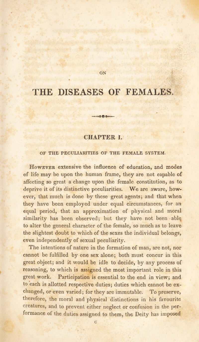 ON THE DISEASES OF FEMALES. llAt, life jt£t iitp gr~ CHAPTERL OF THE PECULIARITIES OF THE FEMALE SYSTEM. However extensive the influence of education, and modes of life may be upon the human frame, they are not capable of affecting so great a change upon the female constitution, as to deprive it of its distinctive peculiarities. We are aware, how- ever, that much is done by these great agents; and that when they have been employed under equal circumstances, for an equal period, that an approximation of physical and moral similarity has been observed; but they have not been able to alter the general character of the female, so much as to leave the slightest doubt to which of the sexes the individual belongs, even independently of sexual peculiarity. The intentions of nature in the formation of man, are not, nor cannot be fulfilled by one sex alone; both must concur in this great object; and it would be idle to decide, by any process of reasoning, to which is assigned the most important role in this great work. Participation is essential to the end in view; and to each is allotted respective duties; duties which cannot be ex- changed, or even varied; for they are immutable. To preserve, therefore, the moral and physical distinctions in his favourite creatures, and to prevent either neglect or confusion in the per- formance ot the duties assigned to them, the Deity has imposed c