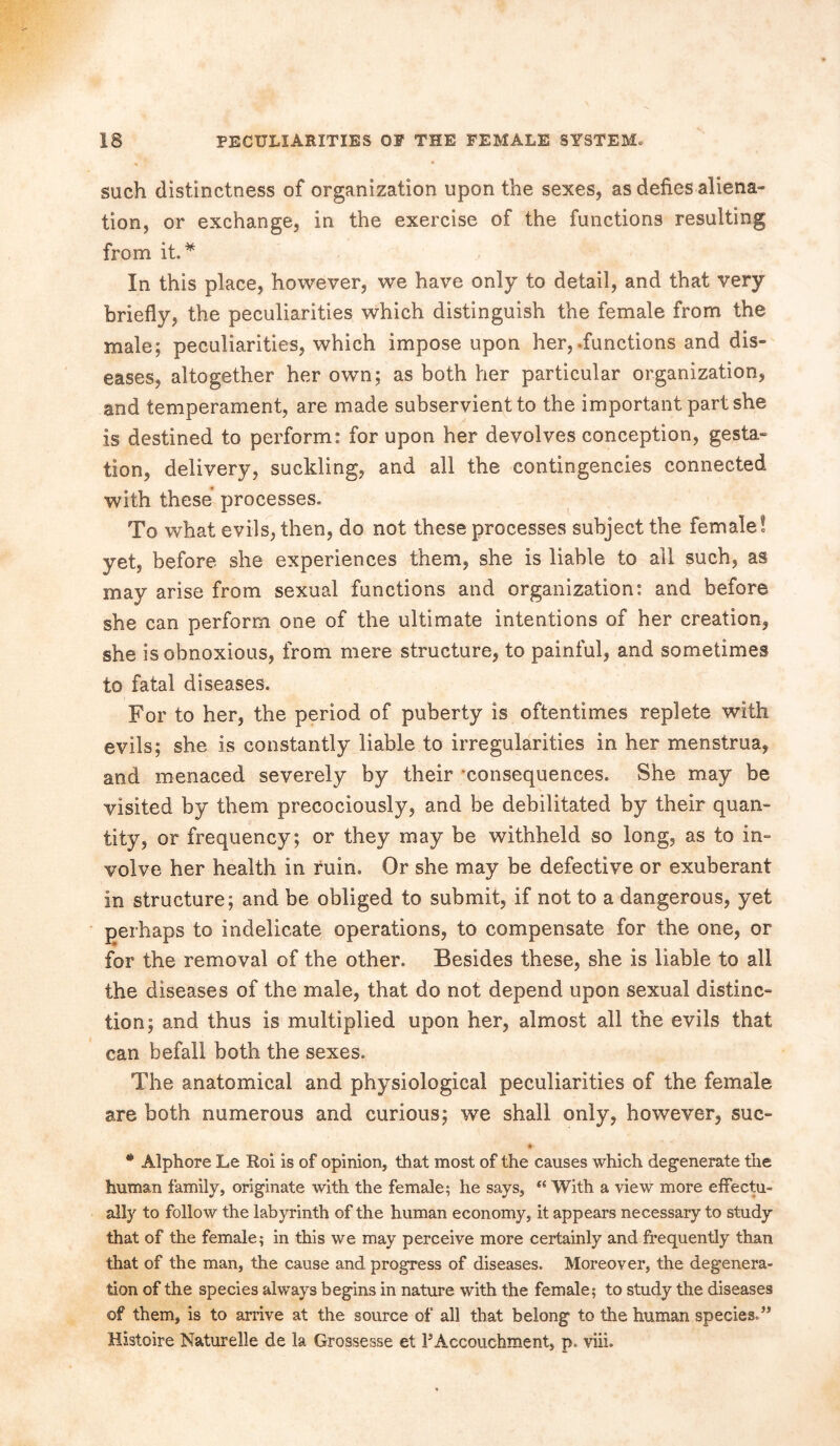 such distinctness of organization upon the sexes, as defies aliena- tion, or exchange, in the exercise of the functions resulting from it* In this place, however, we have only to detail, and that very briefly, the peculiarities which distinguish the female from the male; peculiarities, which impose upon her,-functions and dis- eases, altogether her own; as both her particular organization, and temperament, are made subservient to the important part she is destined to perform: for upon her devolves conception, gesta- tion, delivery, suckling, and all the contingencies connected with these processes. To what evils, then, do not these processes subject the female! yet, before she experiences them, she is liable to ail such, as may arise from sexual functions and organization: and before she can perform one of the ultimate intentions of her creation, she is obnoxious, from mere structure, to painful, and sometimes to fatal diseases. For to her, the period of puberty is oftentimes replete with evils; she is constantly liable to irregularities in her menstrua, and menaced severely by their -consequences. She may be visited by them precociously, and be debilitated by their quan- tity, or frequency; or they may be withheld so long, as to in- volve her health in ruin. Or she may be defective or exuberant in structure; and be obliged to submit, if not to a dangerous, yet perhaps to indelicate operations, to compensate for the one, or for the removal of the other. Besides these, she is liable to all the diseases of the male, that do not depend upon sexual distinc- tion; and thus is multiplied upon her, almost all the evils that can befall both the sexes. The anatomical and physiological peculiarities of the female are both numerous and curious; we shall only, however, sue- t- * Alphore Le Roi is of opinion, that most of the causes which degenerate the human family, originate with the female; he says, “ With a view more effectu- ally to follow the labyrinth of the human economy, it appears necessary to study that of the female; in this we may perceive more certainly and frequently than that of the man, the cause and progress of diseases. Moreover, the degenera- tion of the species always begins in nature with the female; to study the diseases of them, is to arrive at the source of all that belong to the human species.” Histoire Naturelle de la Grossesse et PAccouchment, p. viii.