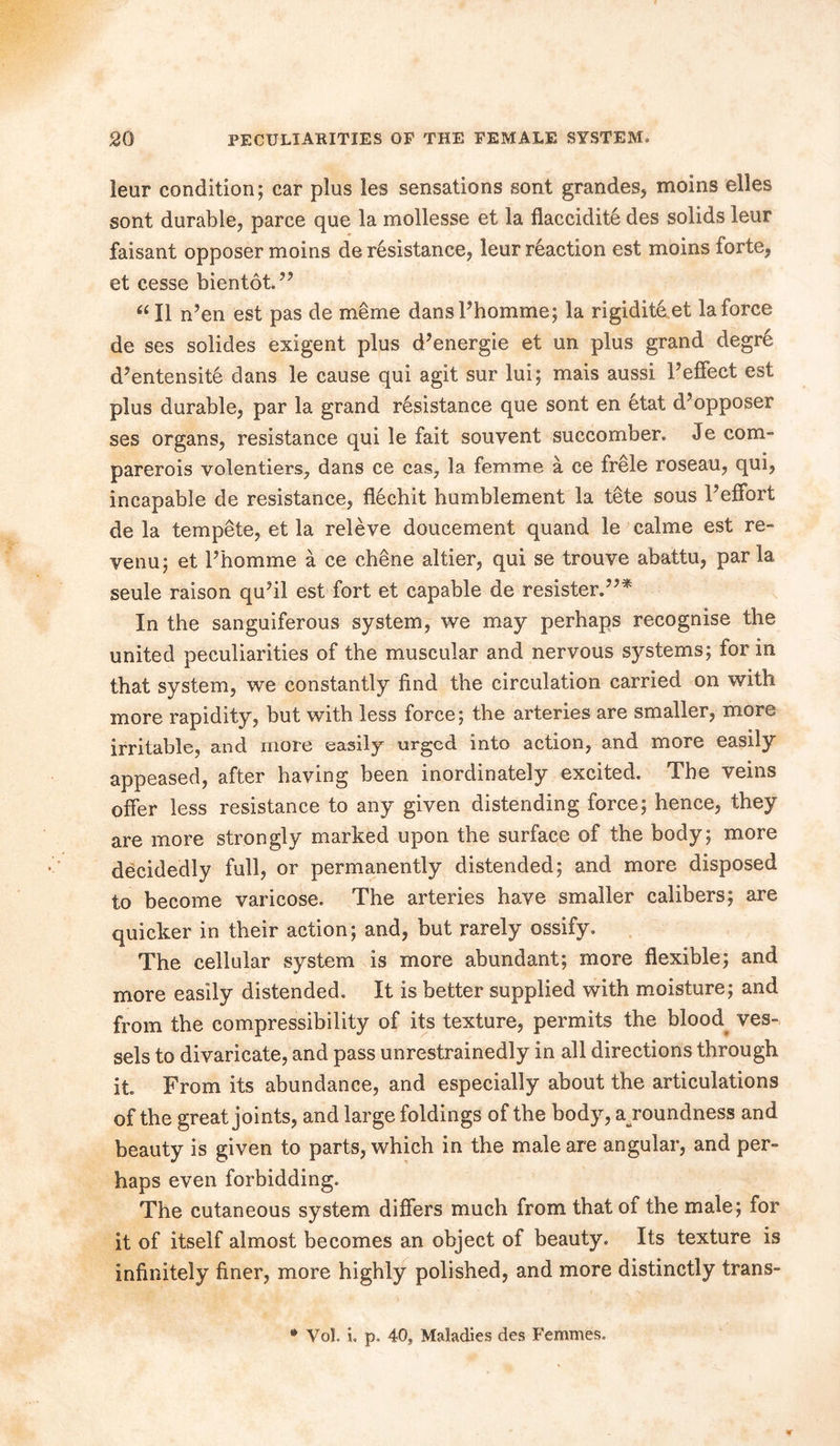 leur condition; car plus les sensations sont grandes, moms elles sont durable, parce que la mollesse et la flaccidite des solids leur faisant opposer moins de resistance, leur reaction est moins forte, et cesse bientot.” “ II n’en est pas de meme dans Phomme; la rigidite et la force de ses solides exigent plus d’energie et un plus grand degr6 d’entensite dans le cause qui agit sur lui; mais aussi PefFect est plus durable, par la grand resistance que sont en etat d’opposer ses organs, resistance qui le fait souvent succomber. Je com- parerois volentiers, dans ce cas, la femme a ce frele roseau, qui, incapable de resistance, flechit humblement la tete sous Peffort de la tempete, et la releve doucement quand le calme est re- venu; et Phomme a ce chene altier, qui se trouve abattu, parla seule raison quhl est fort et capable de resister.”* In the sanguiferous system, we may perhaps recognise the united peculiarities of the muscular and nervous systems; for in that system, we constantly find the circulation carried on with more rapidity, but with less force; the arteries are smaller, more irritable, and more easily urged into action, and more easily appeased, after having been inordinately excited. The veins offer less resistance to any given distending force; hence, they are more strongly marked upon the surface of the body; more decidedly full, or permanently distended; and more disposed to become varicose. The arteries have smaller calibers; are quicker in their action; and, but rarely ossify. The cellular system is more abundant; more flexible; and more easily distended. It is better supplied with moisture; and from the compressibility of its texture, permits the blood ves- sels to divaricate, and pass unrestrainedly in all directions through it From its abundance, and especially about the articulations of the great joints, and large foldings of the body, avoundness and beauty is given to parts, which in the male are angular, and per- haps even forbidding. The cutaneous system differs much from that of the male; for it of itself almost becomes an object of beauty. Its texture is infinitely finer, more highly polished, and more distinctly trans- Vo]. L p. 40, Maladies des Femmes.