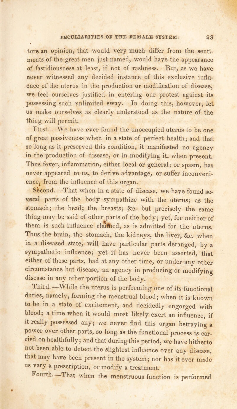 % lure an opinion* that would very much differ from the senti- ments of the great men just named, would have the appearance of fastidiousness at least, if not of rashness. But, as we have never witnessed any decided instance of this exclusive influ- ence of the uterus in the production or modification of disease, we feel ourselves justified in entering our protest against its possessing such unlimited sway. In doing this, however, let us make ourselves as clearly understood as the nature of the thing will permit. First.—We have ever found the unoccupied uterus to be one of great passiveness when in a state of perfect health; and that so long as it preserved this condition, it manifested no agency in the production of disease, or in modifying it, when present. Thus fever, inflammation, either local or general; or spasm, has never appeared to us, to derive advantage, or suffer inconveni- ence3 from the influence of this organ. Second.—-That when in a state of disease, we have found se- veral parts of the body sympathize with the uterus; as the stomach; the head; the breasts; &c. but precisely the same thing may be said of other parts of the body; yet, for neither of them is such influence claifhed, as is admitted for the uterus. Thus the brain, the stomach, the kidneys, the liver, &c. when in a diseased state, will have particular parts deranged, by a sympathetic influence; yet it has never been asserted, that either of these parts, had at any other time, or under any other circumstance but disease, an agency in producing or modifying disease in any other portion of the body. Third.—While the uterus is performing one of its functional duties, namely, forming the menstrual blood; when it is known to be in a state of excitement, and decidedly engorged with blood; a time when it would most likely exert an influence, if it reaily possessed any; we never find this organ betraying a power over other parts, so long as the functional process is car- ried on healthfully; and that during this period, we have hitherto not been able to detect the slightest influence over any disease, that may have been present in the system; nor has it ever made us vary a prescription, or modify a treatment. Fourth.—That when the menstruous function is performed