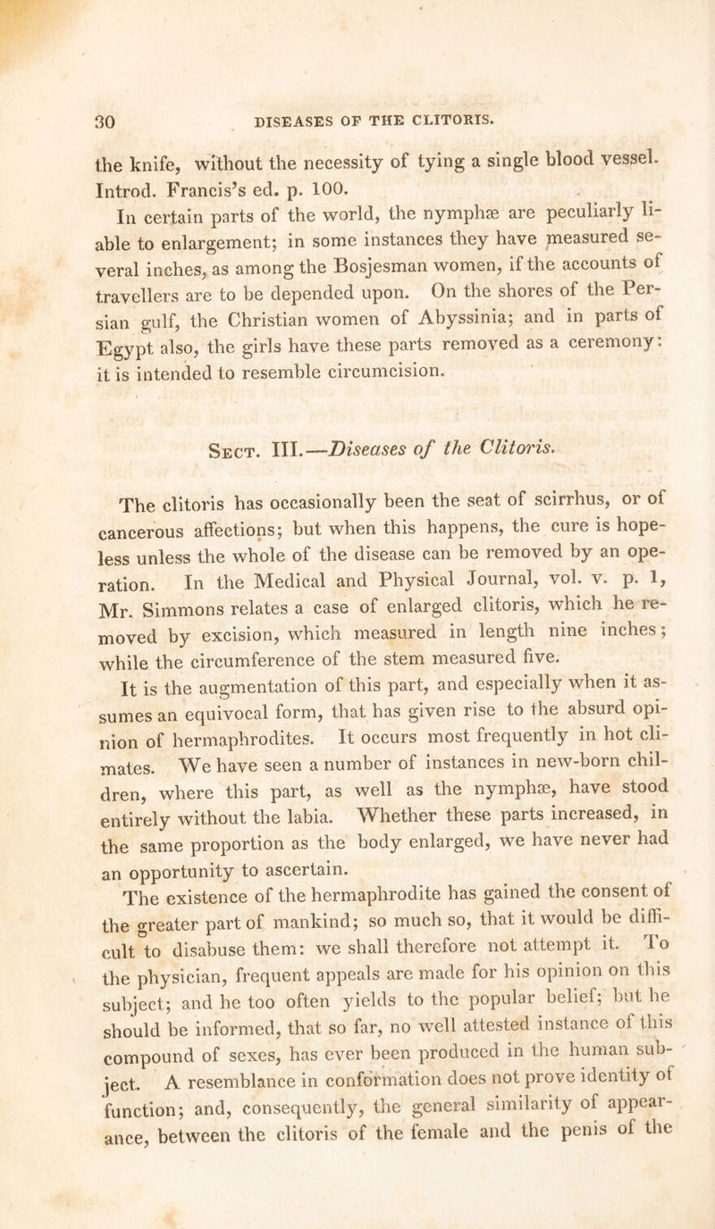 the knife, without the necessity of tying a single blood vessel. Introd. Francis’s ed. p. 100. In certain parts of the world, the nymphse are peculiarly li- able to enlargement; in some instances they have measured se- veral inches, as among the Bosjesman women, if the accounts of travellers are to be depended upon. On the shores of the Per- sian gulf, the Christian women of Abyssinia; and in parts of Egypt also, the girls have these parts removed as a ceremony: it is intended to resemble circumcision. Sect. III. —Diseases of the Clitoris. The clitoris has occasionally been the seat of scirrhus, or oi cancerous affections; but when this happens, the cure is hope- less unless the whole of the disease can be removed by an ope- ration. In the Medical and Physical Journal, vol. v. p. 1, Mr. Simmons relates a case of enlarged clitoris, which he re- moved by excision, which measured in length nine inches; while the circumference of the stem measured five. It is the augmentation of this part, and especially when it as- sumes an equivocal form, that has given rise to the absurd opi nion of hermaphrodites. It occurs most frequently in hot cli- mates. We have seen a number of instances in new-born chil- dren, where this part, as well as the nymphse, have stood entirely without the labia. Whether these parts increased, in the same proportion as the body enlarged, we have never had an opportunity to ascertain. The existence of the hermaphrodite has gained the consent of the greater part of mankind; so much so, that it would be diffi- cult to disabuse them: we shall therefore not attempt it. To the physician, frequent appeals are made for his opinion on this subject; and he too often yields to the popular belief; but he should be informed, that so far, no well attested instance ol this compound of sexes, has ever been produced in the human sub- ject. A resemblance in conformation does not prove identity of function; and, consequently, the general similarity of appear- ance, between the clitoris of the female and the penis of the