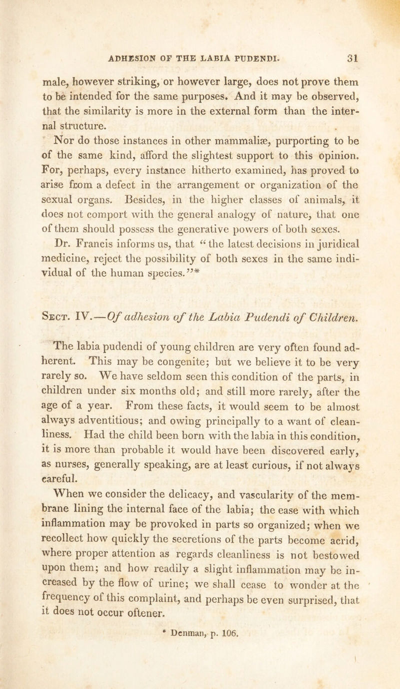 male, however striking, or however large, does not prove them to be intended for the same purposes. And it may be observed, that the similarity is more in the external form than the inter- nal structure. Nor do those instances in other mammalise, purporting to be of the same kind, afford the slightest support to this opinion. For, perhaps, every instance hitherto examined, has proved to arise from a defect in the arrangement or organization of the sexual organs. Besides, in the higher classes of animals, it does not comport with the general analogy of nature, that one of them should possess the generative powers of both sexes. Dr. F rancis informs us, that “ the latest decisions in juridical medicine, reject the possibility of both sexes in the same indi- vidual of the human species.”* Sect. TV.—Of adhesion of the Labia Pudendi of Children. The labia pudendi of young children are very often found ad- herent. This may be congenite; but we believe it to be very rarely so. We have seldom seen this condition of the parts, in children under six months old; and still more rarely, after the age of a year. From these facts, it would seem to be almost always adventitious; and owing principally to a want of clean- liness. Had the child been born with the labia in this condition, it is more than probable it would have been discovered early, as nurses, generally speaking, are at least curious, if not always careful. When we consider the delicacy, and vascularity of the mem- brane lining the internal face of the labia; the ease with which inflammation may be provoked in parts so organized; when we recollect how quickly the secretions of the parts become acrid, where proper attention as regards cleanliness is not bestowed upon them; and how readily a slight inflammation may be in- creased by the flow of urine; we shall cease to wonder at the frequency of this complaint, and perhaps be even surprised, that it does not occur oftener. * Denman, p. 106.