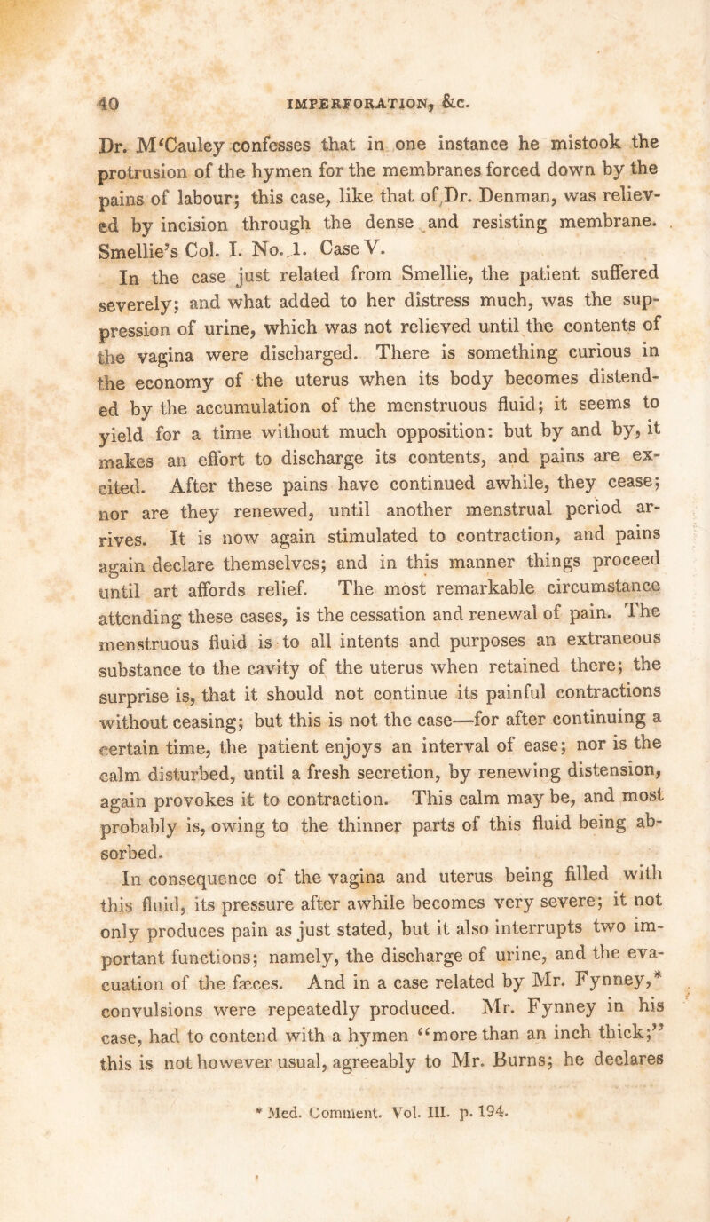 Dr. McCauley confesses that in one instance he mistook the protrusion of the hymen for the membranes forced down by the pains of labour; this case, like that of Dr. Denman, was reliev- ed by incision through the dense and resisting membrane. Smel!ie?s Col. I. No.JL Case V. In the case just related from Smellie, the patient suffered severely; and what added to her distress much, was the sup- pression of urine, which was not relieved until the contents of the vagina were discharged. There is something curious in the economy of the uterus when its body becomes distend- ed by the accumulation of the menstruous fluid; it seems to yield for a time without much opposition: but by and by, it makes an effort to discharge its contents, and pains are ex- cited. After these pains have continued awhile, they cease; nor are they renewed, until another menstrual period ar- rives. It is now again stimulated to contraction, and pains again declare themselves; and in this manner things proceed until art affords relief. The most remarkable circumstance attending these cases, is the cessation and renewal of pain. The menstruous fluid is to all intents and purposes an extraneous substance to the cavity of the uterus when retained there; the surprise is, that it should not continue its painful contractions without ceasing; but this is not the case—-for after continuing a certain time, the patient enjoys an interval of ease; nor is the calm disturbed, until a fresh secretion, by renewing distension, again provokes it to contraction. This calm may be, and most probably is, owing to the thinner parts of this fluid being ab- sorbed. In consequence of the vagina and uterus being filled with this fluid, its pressure after awhile becomes very severe; it not only produces pain as just stated, but it also interrupts two im- portant functions; namely, the discharge of urine, and the eva- cuation of the faeces. And in a case related by Mr. Fynney,* convulsions were repeatedly produced. Mr. Fynney in his case, had to contend with a hymen “more than an inch thick;*5 this is not however usual, agreeably to Mr. Burns; he declares * Med. Comment. Vol. III. p. 194.