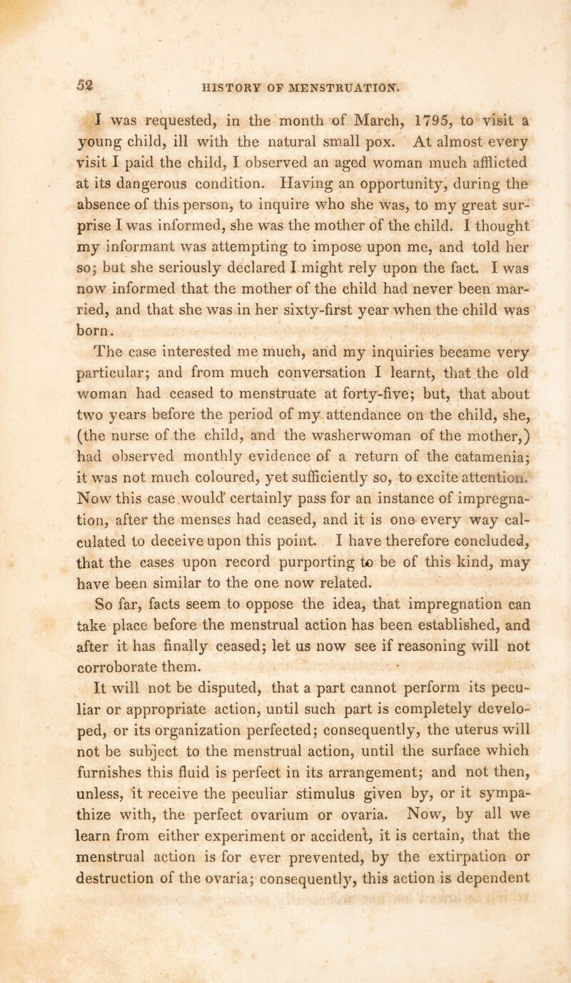 I was requested, in the month of March, 1795, to visit a young child, ill with the natural small pox. At almost every visit I paid the child, I observed an aged woman much afflicted at its dangerous condition. Having an opportunity, during the absence of this person, to inquire who she was, to my great sur- prise I was informed, she was the mother of the child. I thought my informant was attempting to impose upon me, and told her so; but she seriously declared I might rely upon the fact. I was now informed that the mother of the child had never been mar- ried, and that she was in her sixty-first year when the child was born. The case interested me much, and my inquiries became very particular; and from much conversation I learnt, that the old woman had ceased to menstruate at forty-five; but, that about two years before the period of my attendance on the child, she, (the nurse of the child, and the washerwoman of the mother,) had observed monthly evidence of a return of the catamenia; it was not much coloured, yet sufficiently so, to excite attention. Now this case would’ certainly pass for an instance of impregna- tion, after the menses had ceased, and it is one every way cal- culated to deceive upon this point. I have therefore concluded, that the cases upon record purporting to be of this kind, may have been similar to the one now related. So far, facts seem to oppose the idea, that impregnation can take place before the menstrual action has been established, and after it has finally ceased; let us now see if reasoning will not corroborate them. It will not be disputed, that a part cannot perform its pecu- liar or appropriate action, until such part is completely develo- ped, or its organization perfected; consequently, the uterus will not be subject to the menstrual action, until the surface which furnishes this fluid is perfect in its arrangement; and not then, unless, it receive the peculiar stimulus given by, or it sympa- thize with, the perfect ovarium or ovaria. Now, by all we learn from either experiment or accident, it is certain, that the menstrual action is for ever prevented, by the extirpation or destruction of the ovaria; consequently, this action is dependent