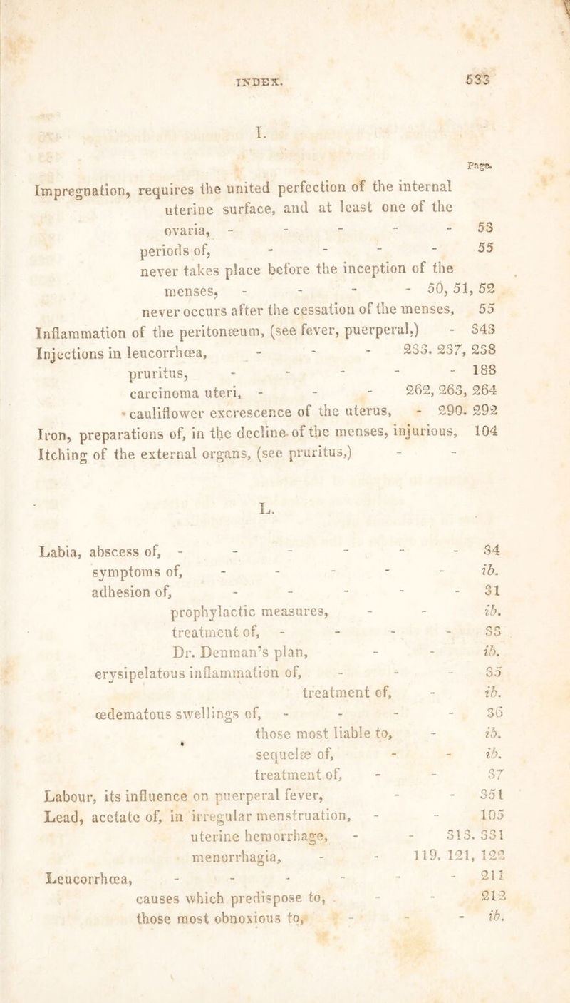 I. Page, Impregnation, requires the united perfection of the internal uterine surface, and at least one of the ovaria, - - - ~ - 53 periods of, - - - - 55 never takes place before the inception of the menses, - 50, 51, 52 never occurs after the cessation of the menses, 55 Inflammation of the peritonaeum, (see fever, puerperal,) - 343 Injections in leucorrhoea, - 233. 2o7, 238 pruritus, - - * “ - 188 carcinoma uteri, - 262, 263, 264 cauliflower excrescence of the uterus, - 290. 292 Iron, preparations of, in the decline, of the menses, injurious, 104 Itching of the external organs, (see pruritus,) L. Labia, abscess of, - symptoms of, - adhesion of, - prophylactic measures, treatment of, - Dr. Denman’s plan, erysipelatous inflammation of, treatment of, mdematous swellings of, those most liable to, i sequelae of, treatment of, Labour, its influence on puerperal fever, Lead, acetate of, in irregular menstruation, uterine hemorrhage, menorrhagia, Leucorrhoea, - causes which predispose to, those most obnoxious to, - 34 - ib. - 31 - ib. - S3 - ib. - 35 - ib. - 36 - ib. - ib. - 37 - 351 - 105 313. 331 119. 121, 122 - 211 - 213 ib.